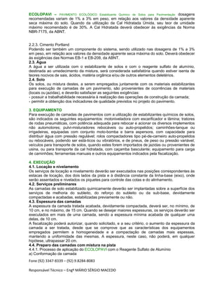 Fone (92) 3347-8339 – (92) 9.8284-8083
Responsável Técnico – Engº MÁRIO SÉRGIO MACEDO
ECOLOPAVI – PAVIMENTO ECOLÓGICO Estabilizante Químico de Solos para Pavimentação dosagens
recomendadas variam de 1% a 3% em peso, em relação aos valores da densidade aparente
seca máxima do solo. Quando da utilização da Cal Hidratada Úmida, seu teor de umidade
máximo recomendado é de 30%. A Cal Hidratada deverá obedecer às exigências da Norma
NBR-7175, da ABNT.
2.2.3. Cimento Portland
Podendo ser também um componente do sistema, sendo utilizado nas dosagens de 1% a 3%
em peso, em relação aos valores da densidade aparente seca máxima do solo. Deverá obedecer
às exigências das Normas EB-1 e EB-208, da ABNT.
2.3. Água
A água a ser utilizada com o estabilizante de solos e com o reagente sulfato de alumínio,
destinada ao umedecimento da mistura, será considerada satisfatória quando estiver isenta de
teores nocivos de sais, ácidos, matéria orgânica e/ou de outros elementos deletérios.
2.4. Solo
Os solos, ou mistura destes, a serem empregados juntamente com os materiais estabilizantes
para execução de camadas de um pavimento, são provenientes de ocorrências de materiais
(locais ou jazidas), e deverão satisfazer as seguintes exigências:
- possuir a trabalhabilidade necessária à realização das operações de construção da camada;
- permitir a obtenção dos indicadores de qualidade previstos no projeto do pavimento.
3. EQUIPAMENTO
Para execução de camadas de pavimentos com a utilização de estabilizantes químicos de solos,
são indicados os seguintes equipamentos: motoniveladora com escarificador e lâmina; tratores
de rodas pneumáticas, com potência adequada para rebocar e acionar os diversos implementos
não automotores; pulvi-misturadores rebocáveis ou auto-propelidos; caminhões-tanque ou
irrigadeiras, equipadas com conjunto moto-bomba e barra aspersora, com capacidade para
distribuir água com pressão regulável; rolos compactadores tipo pé-de-carneiro auto-propelidos
ou rebocáveis, podendo ser está-ticos ou vibratórios, e de pneus, de peso ou pressão variável;
veículos para transporte de solos, quando estes forem importados de jazidas ou provenientes de
usina, ou para transporte da cal hidratada, com caçamba basculante; equipamento para carga
de caminhões; ferramentas manuais e outros equipamentos indicados pela fiscalização.
4. EXECUÇÃO
4.1. Locação e nivelamento
Os serviços de locação e nivelamento deverão ser executados nas posições correspondentes às
estacas de locação, dos dois lados da pista e à distância constante da linha-base (eixo), onde
serão assentados e nivelados os piquetes para controle das cotas e do alinhamento.
4.2. Serviços preliminares
As camadas de solo estabilizado quimicamente deverão ser implantadas sobre a superfície dos
serviços de melhoria do subleito, do reforço do subleito ou da sub-base, devidamente
compactadas e acabadas, estabilizadas previamente ou não.
4.3. Espessura das camadas
A espessura da camada tratada acabada, devidamente compactada, deverá ser, no mínimo, de
10 cm, e no máximo, de 15 cm. Quando se desejar maiores espessuras, os serviços deverão ser
executados em mais de uma camada, sendo a espessura mínima acabada de qualquer uma
delas, de 10 cm.
A fiscalização poderá autorizar, quando solicitado, e a seu critério, o aumento da espessura da
camada a ser tratada, desde que se comprove que as características dos equipamentos
empregados permitem a homogeneidade e a compactação de camadas mais espessas,
mantendo a uniformidade das mesmas. A espessura, neste caso, não poderá, em qualquer
hipótese, ultrapassar 20 cm.
4.4. Preparo das camadas com mistura na pista
4.4.1. Processo de aplicação do ECOLOPAVI com o Reagente Sulfato de Alumínio
a) Conformação da camada
 