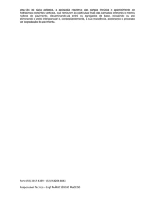 Fone (92) 3347-8339 – (92) 9.8284-8083
Responsável Técnico – Engº MÁRIO SÉRGIO MACEDO
atra-vés da capa asfáltica, a aplicação repetitiva das cargas provoca o aparecimento de
fortíssimas correntes verticais, que removem as partículas finas das camadas inferiores e menos
nobres do pavimento, disseminando-as entre os agregados da base, reduzindo ou até
eliminando o atrito intergranular e, conseqüentemente, a sua resistência, acelerando o processo
de degradação do pavimento.
 