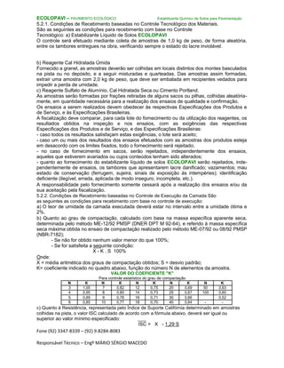 Fone (92) 3347-8339 – (92) 9.8284-8083
Responsável Técnico – Engº MÁRIO SÉRGIO MACEDO
ECOLOPAVI – PAVIMENTO ECOLÓGICO Estabilizante Químico de Solos para Pavimentação
5.2.1. Condições de Recebimento baseadas no Controle Tecnológico dos Materiais.
São as seguintes as condições para recebimento com base no Controle
Tecnológico: a) Estabilizante Líquido de Solos ECOLOPAVI
O controle será efetuado mediante coleta de amostras de 1,0 kg de peso, de forma aleatória,
entre os tambores entregues na obra, verificando sempre o estado do lacre inviolável.
b) Reagente Cal Hidratada Úmida
Fornecido a granel, as amostras deverão ser colhidas em locais distintos dos montes basculados
na pista ou no depósito, e a seguir misturadas e quarteadas. Das amostras assim formadas,
extrair uma amostra com 2,0 kg de peso, que deve ser embalada em recipientes vedados para
impedir a perda de umidade.
c) Reagente Sulfato de Alumínio, Cal Hidratada Seca ou Cimento Portland.
As amostras serão formadas por frações retiradas de alguns sacos ou pilhas, colhidas aleatória-
mente, em quantidade necessária para a realização dos ensaios de qualidade e confirmação.
Os ensaios a serem realizados devem obedecer às respectivas Especificações dos Produtos e
de Serviço, e às Especificações Brasileiras.
A fiscalização deve comparar, para cada lote do fornecimento ou da utilização dos reagentes, os
resultados obtidos na inspeção e nos ensaios, com as exigências das respectivas
Especificações dos Produtos e de Serviço, e das Especificações Brasileiras:
- caso todos os resultados satisfaçam estas exigências, o lote será aceito;
- caso um ou mais dos resultados dos ensaios efetuados com as amostras dos produtos esteja
em desacordo com os limites fixados, todo o fornecimento será rejeitado;
- no caso de fornecimento em sacos, serão rejeitados, independentemente dos ensaios,
aqueles que estiverem avariados ou cujos conteúdos tenham sido alterados;
- quanto ao fornecimento do estabilizante líquido de solos ECOLOPAVI serão rejeitados, inde-
pendentemente de ensaios, os tambores que apresentarem lacre danificado; vazamentos; mau
estado de conservação (ferrugem, sujeira, sinais de exposição às intempéries); identificação
deficiente (ilegível, errada, aplicada de modo inseguro, incompleta, etc.).
A responsabilidade pelo fornecimento somente cessará após a realização dos ensaios e/ou da
sua aceitação pela fiscalização.
5.2.2. Condições de Recebimento baseadas no Controle de Execução da Camada São
as seguintes as condições para recebimento com base no controle de execução:
a) O teor de umidade da camada executada deverá estar no intervalo entre a umidade ótima e
2%.
b) Quanto ao grau de compactação, calculado com base na massa específica aparente seca,
determinada pelo método ME-12/92 PMSP (DNER DPT M 92-64), e referido à massa específica
seca máxima obtida no ensaio de compactação realizado pelo método ME-07/92 ou 08/92 PMSP
(NBR-7182);
- Se não for obtido nenhum valor menor do que 100%;
- Se for satisfeita a seguinte condição:
X - K . S 100%
Onde:
X = média aritmética dos graus de compactação obtidos; S = desvio padrão;
K= coeficiente indicado no quadro abaixo, função do número N de elementos da amostra.
VALOR DO COEFICIENTE "K"
Para controle estatístico do grau de compactação
N K N K N K N K N K
3 1,05 7 0,82 12 0,75 20 0,69 50 0,63
4 0,95 8 0,80 14 0,73 25 0,67 100 0,60
5 0,89 9 0,78 16 0,71 30 0,66 0,52
6 0,85 10 0,77 18 0,70 40 0,64 - -
c) Quanto à Resistência, representada pelo Índice de Suporte Califórnia determinado em amostras
colhidas na pista, o valor ISC calculado de acordo com a fórmula abaixo, deverá ser igual ou
superior ao valor mínimo especificado: ___
ISC = X - 1,29 S
 
