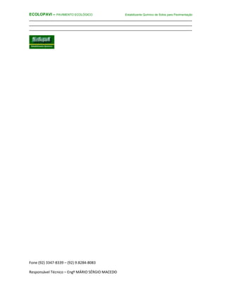 Fone (92) 3347-8339 – (92) 9.8284-8083
Responsável Técnico – Engº MÁRIO SÉRGIO MACEDO
ECOLOPAVI – PAVIMENTO ECOLÓGICO Estabilizante Químico de Solos para Pavimentação
________________________________________________________________________
________________________________________________________________________
________________________________________________________________________
 