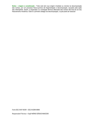 Fone (92) 3347-8339 – (92) 9.8284-8083
Responsável Técnico – Engº MÁRIO SÉRGIO MACEDO
Solos – origem e constituição - Todo solo tem sua origem imediata ou remota na decomposição
das rochas, por um processo físico-químico de fragmentação e decomposição, causado pela ação
das intempéries. Assim, a expansão e a contração térmica alternada das rochas sãs leva-as ao seu
fraturamento mecânico. Este é o primeiro estágio da decomposição, o qual pode ser associa-
 