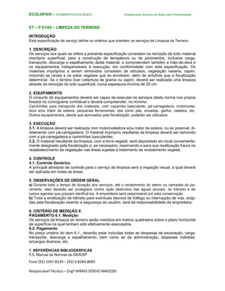 Fone (92) 3347-8339 – (92) 9.8284-8083
Responsável Técnico – Engº MÁRIO SÉRGIO MACEDO
ECOLOPAVI – PAVIMENTO ECOLÓGICO Estabilizante Químico de Solos para Pavimentação
ET – P 01/05 – LIMPEZA DO TERRENO
INTRODUÇÃO
Esta especificação de serviço define os critérios que orientam os serviços de Limpeza do Terreno.
1. DESCRIÇÃO
Os serviços aos quais se refere a presente especificação consistem na remoção de todo material
impróprio superficial, para a construção de terraplenos ou de pavimentos, inclusive carga,
transporte, descarga e espalhamento deste material, e compreendem também a mão-de-obra e
os equipamentos indispensáveis à execução, em conformidade com esta especificação. Os
materiais impróprios a serem removidos consistem de arbustos, vegetação rasteira, capim,
incluindo as raízes e os solos vegetais que as envolvem, além de entulhos que a fiscalização
determinar. Se o terreno tiver cobertura de grama ou capim, deverá ser realizada uma limpeza
através da remoção do solo superficial, numa espessura mínima de 20 cm.
2. EQUIPAMENTO
O conjunto de equipamentos deverá ser capaz de executar os serviços desta norma nos prazos
fixados no cronograma contratual e deverá compreender, no mínimo:
Caminhões para transporte dos materiais, com caçamba basculante; pá-carregadeira; motonivela-
dora e/ou trator de esteira; pequenas ferramentas, tais como pás, enxadas, garfos, rastelos, etc.
Outros equipamentos, desde que aprovados pela fiscalização, poderão ser utilizados.
3. EXECUÇÃO
3.1. A limpeza deverá ser realizada com motoniveladora e/ou trator de esteira, ou se possível, di-
retamente com pá-carregadeira. O material impróprio resultante da limpeza deverá ser removido
com a pá-carregadeira e caminhões basculantes.
3.2. O material resultante da limpeza, com a terra vegetal, será depositado em local conveniente-
mente designado pela fiscalização e, se necessário, reservando-o para sua reutilização futura no
restabelecimento da vegetação nas áreas sujeitas a tratamento de revestimento vegetal.
4. CONTROLE
4.1. Controle Genérico
A principal atividade de controle para o serviço de limpeza será a inspeção visual, a qual deverá
ser aplicada em todas as áreas.
5. OBSERVAÇÕES DE ORDEM GERAL
a) Durante todo o tempo de duração dos serviços, até o recebimento do aterro ou camadas do pa-
vimento, eles deverão ser protegidos contra ação destrutiva das águas pluviais, do trânsito e de
outros agentes que possam danificá-los. A empreiteira será responsável por esta conservação
b) Toda a sinalização de trânsito para eventuais desvios de tráfego ou interrupção de vias, exigi-
das pela fiscalização visando a segurança do usuário, será de responsabilidade da empreiteira.
6. CRITÉRIO DE MEDIÇÃO E
PAGAMENTO 6.1. Medição
Os serviços de limpeza do terreno serão medidos em metros quadrados sobre o plano horizontal
de superfície na qual tenham sido efetivamente executados.
6.2. Pagamento
No preço unitário do item 6.1., deverão estar incluídas todas as despesas de escavação, carga,
transporte, descarga e espalhamento, bem como as de administração, despesas indiretas,
encargos diversos, etc.
7. REFERÊNCIAS BIBLIOGRÁFICAS
7.1. Manual de Normas do DER/SP
 