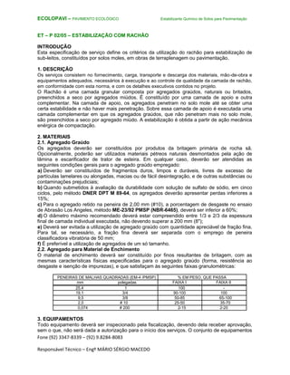 Fone (92) 3347-8339 – (92) 9.8284-8083
Responsável Técnico – Engº MÁRIO SÉRGIO MACEDO
ECOLOPAVI – PAVIMENTO ECOLÓGICO Estabilizante Químico de Solos para Pavimentação
ET – P 02/05 – ESTABILIZAÇÃO COM RACHÃO
INTRODUÇÃO
Esta especificação de serviço define os critérios da utilização do rachão para estabilização de
sub-leitos, constituídos por solos moles, em obras de terraplenagem ou pavimentação.
1. DESCRIÇÃO
Os serviços consistem no fornecimento, carga, transporte e descarga dos materiais, mão-de-obra e
equipamentos adequados, necessários à execução e ao controle de qualidade da camada de rachão,
em conformidade com esta norma, e com os detalhes executivos contidos no projeto.
O Rachão é uma camada granular composta por agregados graúdos, naturais ou britados,
preenchidos a seco por agregados miúdos. É constituído por uma camada de apoio e outra
complementar. Na camada de apoio, os agregados penetram no solo mole até se obter uma
certa estabilidade e não haver mais penetração. Sobre essa camada de apoio é executada uma
camada complementar em que os agregados graúdos, que não penetram mais no solo mole,
são preenchidos a seco por agregado miúdo. A estabilização é obtida a partir de ação mecânica
enérgica de compactação.
2. MATERIAIS
2.1. Agregado Graúdo
Os agregados deverão ser constituídos por produtos da britagem primária de rocha sã.
Opcionalmente, poderão ser utilizados materiais pétreos naturais desmontados pela ação de
lâmina e escarificador de trator de esteira. Em qualquer caso, deverão ser atendidas as
seguintes condições gerais para o agregado graúdo empregado:
a) Deverão ser constituídos de fragmentos duros, limpos e duráveis, livres de excesso de
partículas lamelares ou alongadas, macias ou de fácil desintegração, e de outras substâncias ou
contaminações prejudiciais;
b) Quando submetidos à avaliação da durabilidade com solução de sulfato de sódio, em cinco
ciclos, pelo método DNER DPT M 89-64, os agregados deverão apresentar perdas inferiores a
15%;
c) Para o agregado retido na peneira de 2,00 mm (#10), a porcentagem de desgaste no ensaio
de Abrasão Los Angeles, método ME-23/92 PMSP (NBR-6465), deverá ser inferior a 60%;
d) O diâmetro máximo recomendado deverá estar compreendido entre 1/3 e 2/3 da espessura
final de camada individual executada, não devendo superar a 200 mm (8");
e) Deverá ser evitada a utilização de agregado graúdo com quantidade apreciável de fração fina.
Para tal, se necessário, a fração fina deverá ser separada com o emprego de peneira
classificadora vibratória de 50 mm;
f) É preferível a utilização de agregados de um só tamanho.
2.2. Agregado para Material de Enchimento
O material de enchimento deverá ser constituído por finos resultantes de britagem, com as
mesmas características físicas especificadas para o agregado graúdo (forma, resistência ao
desgaste e isenção de impurezas), e que satisfaçam às seguintes faixas granulométricas:
PENEIRAS DE MALHAS QUADRADAS (EM-4 /PMSP) % EM PESO, QUE PASSA
mm polegadas FAIXA I FAIXA II
25,4 1 100 -
19,1 3/4 90-100 100
9,5 3/8 50-85 65-100
2,0 # 10 25-50 35-70
0,074 # 200 2-15 2-20
3. EQUIPAMENTOS
Todo equipamento deverá ser inspecionado pela fiscalização, devendo dela receber aprovação,
sem o que, não será dada a autorização para o início dos serviços. O conjunto de equipamentos
 