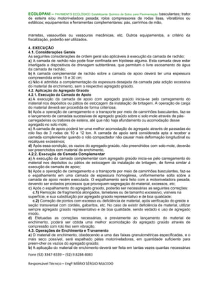Fone (92) 3347-8339 – (92) 9.8284-8083
Responsável Técnico – Engº MÁRIO SÉRGIO MACEDO
ECOLOPAVI – PAVIMENTO ECOLÓGICO Estabilizante Químico de Solos para Pavimentação basculantes; trator
de esteira e/ou motoniveladora pesada; rolos compressores de rodas lisas, vibratórios ou
estáticos; equipamentos e ferramentas complementares: pás, carrinhos de mão,
marretas, vassourões ou vassouras mecânicas, etc. Outros equipamentos, a critério da
fiscalização, poderão ser utilizados.
4. EXECUÇÃO
4.1. Considerações Gerais
As seguintes considerações de ordem geral são aplicáveis à execução da camada de rachão:
a) A camada de rachão não pode ficar confinada em hipótese alguma. Esta camada deve estar
interligada a dispositivos de drenagem subterrânea, que permitam o livre escoamento de água
da camada de rachão;
b) A camada complementar de rachão sobre a camada de apoio deverá ter uma espessura
compreendida entre 15 e 30 cm;
c) Não é admitida a complementação da espessura desejada da camada pela adição excessiva
do material de enchimento, sem o respectivo agregado graúdo.
4.2. Aplicação do Agregado Graúdo
4.2.1. Execução da Camada de Apoio
a) A execução da camada de apoio com agregado graúdo inicia-se pelo carregamento do
material nos depósitos ou pátios de estocagem da instalação de britagem. A operação de carga
do material deverá ser procedida de forma criteriosa;
b) Após a operação de carregamento e o transporte por meio de caminhões basculantes, faz-se
o lançamento de camadas sucessivas de agregado graúdo sobre o solo mole através de pás-
carregadeiras ou tratores de esteira, até que não haja afundamento ou acomodação desse
agregado no solo mole;
c) A camada de apoio poderá ter uma melhor acomodação do agregado através de passadas do
rolo liso de 3 rodas de 10 a 12 ton. A camada de apoio será considerada apta a receber a
camada complementar quando o rolo compactador não causar mais deformação longitudinal ou
recalques excessivos;
d) Após essa condição, os vazios do agregado graúdo, não preenchidos com solo mole, deverão
ser preenchidos com material de enchimento.
4.2.2. Execução da Camada Complementar
a) A execução da camada complementar com agregado graúdo inicia-se pelo carregamento do
material nos depósitos ou pátios de estocagem da instalação de britagem, de forma similar à
execução da camada de apoio;
b) Após a operação de carregamento e o transporte por meio de caminhões basculantes, faz-se
o espalhamento em uma camada de espessura homogênea, uniformemente solta sobre a
camada de apoio recém executada. O espalhamento será feito com a motoniveladora pesada,
devendo ser evitados processos que provoquem segregação do material, excessos, etc;
c) Após o espalhamento do agregado graúdo, poderão ser necessárias as seguintes correções:
c.1) Remoção de fragmentos alongados, lamelares ou de tamanho excessivo, visíveis na
superfície, e sua substituição por agregado graúdo representativo e de boa qualidade;
c.2) Correção de pontos com excesso ou deficiência de material, após verificação do greide e
seção transversal com cordéis, gabaritos, etc. No caso de existir deficiência de material, utilizar
sempre agregado graúdo representativo e de boa qualidade, sendo vedado o uso de agregado
miúdo.
d) Efetuadas as correções necessárias, e previamente ao lançamento do material de
enchimento, poderá ser obtida uma melhor acomodação do agregado graúdo através de
compressão com rolo liso sem vibração.
4.3. Operações de Enchimento e Travamento
a) O material de enchimento, obedecendo a uma das faixas granulométricas especificadas, e o
mais seco possível, será espalhado pelas motoniveladoras, em quantidade suficiente para
preen-cher os vazios do agregado graúdo;
b) A aplicação do material de enchimento deverá ser feita em tantas vezes quantas necessárias
 