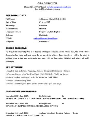 CURRICULUM VITAE
Phone: 024-6090922*Email: rachelashiangmor@gmail.com
Box As 236 Ashaiman-Lebanon.
PERSONAL DATA
Full Name: Ashiangmor Rachel Dede (MRS.)
Date of Birth: 4th May, 1987
Nationality: Ghanaian
Marital Status: Married
Languages Spoken: Dangme, Ga, Twi, English
Religion: Christianity
E Mail: rachelashiangmor@gmail.com
Telephone: 024-6090922
CAREER OBJECTIVE:
My long-term career objective is to become a bilingual secretary and its related field, this I will achieve
through further study and hard work. In my pursuit to achieve these objectives, I will in the short to
medium term accept any opportunity that may call for Innovation, Initiative and above all highly
challenging
KEY ATTRIBUTE:
1. Excellent Data Collection, Processing, Analysis, Storage and Information Retrieval.
2. Computer Literate in Ms Word, Ms Excel, (2007/2003 Office Tools) and Internet.
4. Possess excellent interpersonal skills, fast learner and Quick thinker
5. Possess Good Leadership Skills.
6. Possess Good Managerial Skills, results oriented and a good team player
EDUCATIONAL BACKGROUND:
November 2010 – June 2013, Ho Polytechnic, Ho
HND SECRETARYSHIP & MANAGEMENT STUDIES (SECOND CLASS LOWER DIVISION)
November 2007 - June 2009 Ho Polytechnic, Ho
DIPLOMA IN BUSINESS STUDIES (SECRETARIAL OPTION)
September 2003 – July 2006, Anglican Vocational Technical School, Teshie
TYPIST, STENOGRAPHY AND COMPUTER.
 