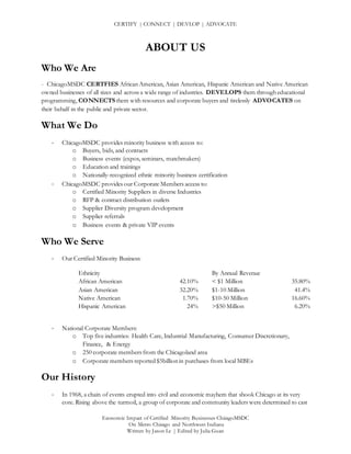 CERTIFY | CONNECT | DEVLOP | ADVOCATE
Economic Impact of Certified Minority Businesses ChicagoMSDC
On Metro Chicago and Northwest Indiana
Written by Jason Le | Edited by Julia Guan
ABOUT US
Who We Are
- ChicagoMSDC CERTFIES African American, Asian American, Hispanic American and Native American
owned businesses of all sizes and across a wide range of industries. DEVELOPS them through educational
programming, CONNECTS them with resources and corporate buyers and tirelessly ADVOCATES on
their behalf in the public and private sector.
What We Do
- ChicagoMSDC provides minority business with access to:
o Buyers, bids, and contracts
o Business events (expos, seminars, matchmakers)
o Education and trainings
o Nationally-recognized ethnic minority business certification
- ChicagoMSDC provides our Corporate Members access to:
o Certified Minority Suppliers in diverse Industries
o RFP & contract distribution outlets
o Supplier Diversity program development
o Supplier referrals
o Business events & private VIP events
Who We Serve
- Our Certified Minority Business:
Ethnicity
African American 42.10%
Asian American 32.20%
Native American 1.70%
Hispanic American 24%
- National Corporate Members:
o Top five industries: Health Care, Industrial Manufacturing, Consumer Discretionary,
Finance, & Energy
o 250 corporate members from the Chicagoland area
o Corporate members reported $5billion in purchases from local MBEs
Our History
- In 1968, a chain of events erupted into civil and economic mayhem that shook Chicago at its very
core. Rising above the turmoil, a group of corporate and community leaders were determined to cast
By Annual Revenue
< $1 Million 35.80%
$1-10 Million 41.4%
$10-50 Million 16.60%
>$50 Million 6.20%
 