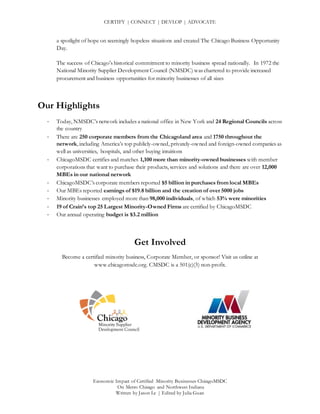 CERTIFY | CONNECT | DEVLOP | ADVOCATE
Economic Impact of Certified Minority Businesses ChicagoMSDC
On Metro Chicago and Northwest Indiana
Written by Jason Le | Edited by Julia Guan
a spotlight of hope on seemingly hopeless situations and created The Chicago Business Opportunity
Day.
The success of Chicago's historical commitment to minority business spread nationally. In 1972 the
National Minority Supplier Development Council (NMSDC) was chartered to provide increased
procurement and business opportunities for minority businesses of all sizes
Our Highlights
- Today, NMSDC’s network includes a national office in New York and 24 Regional Councils across
the country
- There are 250 corporate members from the Chicagoland area and 1750 throughout the
network, including America’s top publicly-owned, privately-owned and foreign-owned companies as
well as universities, hospitals, and other buying intuitions
- ChicagoMSDC certifies and matches 1,100 more than minority-owned businesses with member
corporations that want to purchase their products, services and solutions and there are over 12,000
MBEs in our national network
- ChicagoMSDC’s corporate members reported $5 billion in purchases from local MBEs
- Our MBEs reported earnings of $19.8 billion and the creation of over 5000 jobs
- Minority businesses employed more than 98,000 individuals, of which 53% were minorities
- 19 of Crain’s top 25 Largest Minority-Owned Firms are certified by ChicagoMSDC
- Our annual operating budget is $3.2 million
Get Involved
Become a certified minority business, Corporate Member, or sponsor! Visit us online at
www.chicagomsdc.org. CMSDC is a 501(c)(3) non-profit.
 