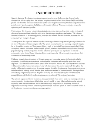 CERTIFY | CONNECT | DEVLOP | ADVOCATE
Economic Impact of Certified Minority Businesses ChicagoMSDC
On Metro Chicago and Northwest Indiana
Written by Jason Le | Edited by Julia Guan
INRODUCTION
Since the Industrial Revolution, American companies have focus on the bottom line. Spurred on by
shareholders, private-equity firms, and bonuses, corporate executives have been obsessed with maximizing
profits. This focus has produced phenomenal results. Over the past decades, big American corporations have
gone from low-profit margins to the highest profit margins in history. American companies are good at
squeezing profit out of every dollar.
Unfortunately, this obsession with profit maximization has come at a cost. One of the results of this profit
obsession has reduced their values for other areas- the customers, employees, and society. This efficiency
initiatives contribute to "maximizing profits," however they hurt the national economic prosperity and the
companies' very own growth rates.
An arrangement that aligns self-interest over the common good reveals corporations' growing waistline while
the rest of the nation is left covering the bills. The system of complacency and squeezing out profit margins
led to the sudden meltdown of the economy. History tends to repeat itself; problems unattended will fester
and spread. Another major issue has been largely ignored, minorities are destined to soon become the major
population group yet their proportion does not reflect the growing size and importance of minority
communities in the United States. Minorities do not contribute to the U.S economy in proportion to their
representation because they cannot.
Unlike the isolated domestic markets of the past, we are now competing against rival nations in a highly
competitive global business environment. National global competitive advantage has never been more
important. Goods that are not made here will be made in overseas. Services that are not performed well here
will be outsourced to nations that can do a better job. Innovations that are not successfully brought to the
market will be developing elsewhere. As revenue streams, then jobs, then industrial clusters migrates overseas
capital to reinvest dries up and tax revenue gone, we become a nation of consumers rather than a producer
nation losing our premier position in the global economy. The standard of living for our children and
grandchildren would decline. It is all a devastating downward spiral. This is already happening.
The nation is unprepared for the monstrous demographic shift. How can we retain our premier position in a
more competitive global economy if half of the nation is unable to make full contribution to the national
economy? It's in the nation interest and the interest of major corporations to recognizing the critical
importance of minority business for a strong and sustainable economic system. It is time to rethink what is in
the best interest to ensure American economic prosperity.
 
