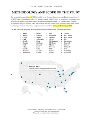 CERTIFY | CONNECT | DEVLOP | ADVOCATE
Economic Impact of Certified Minority Businesses ChicagoMSDC
On Metro Chicago and Northwest Indiana
Written by Jason Le | Edited by Julia Guan
METHODOLOGY AND SCOPE OF THE STUDY
The economic impact of the ___ MBEs certified by the Chicago Minority Supplier Development Council
(CMSDC) was estimated using IMPLAN (IMpact Analysis for PLANing), an econometric modeling system
developed by applied economists at the University of Minnesota and the U.S. Forest Service. Globally
recognized as the gold standard, IMPLAN has more than 1,500 active users including clients in the federal
and State government, universities, and private sector consultants (Varshney & Tootelian, 2009).
CMSDC’s Metro Chicago and Northwest Indiana footprint include the following 44 counties:
 Boone
 Bureau
 Carroll
 Cook
 Dekalb
 Dupage
 Ford
 Fulton
 Grundy
 Hancock
 Henderson
•

 Henry
 Iroquois
 Jasper
 Jo Daviess
 Kane
 Kankakee
 Kendall
 Knox
 Lake
 La Porte
 LaSalle
 Lee
 Livingston
 Marshall
 Mercer
 McDonough
 McHenry
 Mclean
 Newton
 Ogle
 Peoria
 Porter
 Putman
 Rock Island
 Saint Joseph
 Stark
 Stephenson
 Tazewell
 Warren
 Whiteside
 Will
 Winnebago
 Woodford
 