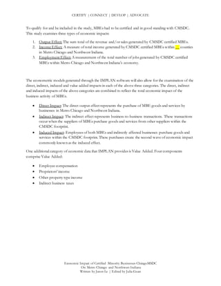 CERTIFY | CONNECT | DEVLOP | ADVOCATE
Economic Impact of Certified Minority Businesses ChicagoMSDC
On Metro Chicago and Northwest Indiana
Written by Jason Le | Edited by Julia Guan
To qualify for and be included in the study, MBEs had to be certified and in good standing with CMSDC.
This study examines three types of economic impacts:
1. Output Effect: The sum total of the revenue and/or sales generated by CMSDC certified MBEs.
2. Income Effect: A measure of total income generated by CMSDC certified MBEs within __ counties
in Metro Chicago and Northwest Indiana.
3. Employment Effect: A measurement of the total number of jobs generated by CMSDC certified
MBEs within Metro Chicago and Northwest Indiana’s economy.
The econometric models generated through the IMPLAN software will also allow for the examination of the
direct, indirect, induced and value added impacts in each of the above three categories. The direct, indirect
and induced impacts of the above categories are combined to reflect the total economic impact of the
business activity of MBEs.
 Direct Impact: The direct output effect represents the purchase of MBE goods and services by
businesses in Metro Chicago and Northwest Indiana.
 Indirect Impact: The indirect effect represents business-to-business transactions. These transactions
occur when the suppliers of MBEs purchase goods and services from other suppliers within the
CMSDC footprint.
 Induced Impact: Employees of both MBEs and indirectly affected businesses purchase goods and
services within the CMSDC footprint. These purchases create the second wave of economic impact
commonly known as the induced effect.
One additional category of economic data that IMPLAN provides is Value Added. Four components
comprise Value Added:
 Employee compensation
 Proprietors’ income
 Other property type income
 Indirect business taxes
 