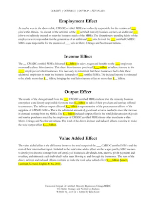CERTIFY | CONNECT | DEVLOP | ADVOCATE
Economic Impact of Certified Minority Businesses ChicagoMSDC
On Metro Chicago and Northwest Indiana
Written by Jason Le | Edited by Julia Guan
Employment Effect
As can be seen in the above table, CMSDC certified MBEs were directly responsible for the creation of ___
jobs within Illinois. As a result of the activities of the __ certified minority business owners, an additional ___
jobs were indirectly created to meet the business needs of the MBEs. The discretionary spending habits of the
employees were responsible for the generation of an additional ___ jobs. In total the ___ certified CMSDC
MBEs were responsible for the creation of ___ jobs in Metro Chicago and Northwest Indiana.
Income Effect
The __ CMSDC certified MBEs disbursed $__billion in salary, wages and benefits to the ___ employees
measured in direct labor income. This direct labor income produced $___ million in indirect income to the
____ employees of other businesses. It is necessary to remember that these businesses had to hire these
additional employees to meet the business demands of ___ certified MBEs. The induced income is estimated
to be a little more than $__ billion, bringing the total labor income effect to more than $__ billion.
Output Effect
The results of the data gathered from the ___ CMSDC certified MBEs indicate that the minority business
enterprises were directly responsible for more than $__billion in sales of their products and services offered
to customers. The indirect output effect of $__ billion is representative of the procurement efforts of the
suppliers of CMSDC MBEs. This is the additional amount of goods and services needed to meet the increase
in demand coming from the MBEs. The $__ billion induced output effect is the total dollar amount of goods
and service purchases made by the employees of CMSDC certified MBEs from other merchants within
Metro Chicago and Northwest Indiana. The total of the direct, indirect and induced effects combine to make
the total output effect $___ billion.
Value Added Effect
The value added effect is the difference between the total output of the ___ CMSDC certified MBEs and the
cost of their intermediate input. Included in the total value added effect are the wages paid by MBE owners
to employees; income coming from self-employed businesses; dividends, rent, interest, profit payments and
royalties; and ultimately each individual’s sales taxes flowing to and through the businesses. The sum of the
direct, indirect and induced effects combine to make the total value added effect $___billion (Jensen,
Lambert, Menard, English & Xu, 2011).
 