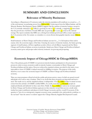 CERTIFY | CONNECT | DEVLOP | ADVOCATE
Economic Impact of Certified Minority Businesses ChicagoMSDC
On Metro Chicago and Northwest Indiana
Written by Jason Le | Edited by Julia Guan
SUMMARY AND CONCLUSION
Relevance of Minority Businesses
According to a Department of Commerce study, the minority population will contribute to as much as __%
of the total increase in purchasing power from 2000 to 2045. A joint report from the Milken Institute and the
Minority Business Development Agency (MBDA) suggests that the number of minority business owners in
the U.S. (currently estimated at __ million) is growing at a rate of __% annually, a staggering __ times faster
than the growth rate of all firms. Overall, MBE sales are growing 34% a year, __ as fast as the national
average. The report concludes that MBEs are a driving force behind growth and will be a major segment of
the U.S. economy in the 21st century as a transition to a more diverse demographic majority occurs (Hinson,
2009).
Small businesses in Metro Chicago and Northwest Indiana account for __% of all employer firms and in
essence drive the economic engine of the State. Ensuring the success of minority business, the fastest growing
segment of small business, will have significant positive effects on both Illinois in general and the Metro
Chicago and Northwest Indiana economy in particular. Simply put, Metro Chicago and Northwest Indiana’s
economy cannot grow and prosper unless minority businesses are growing and prospering.
Economic Impact of ChicagoMSDC & ChicagoMBDA
One of the primary goals of CMSDC is to promote minority business participation in the procurement
process in order to create economic wealth in minority business communities in Metro Chicago and
Northwest Indiana and the nation. However without the empirical evidence provided by this study, it was
impossible to know if CMSDC is indeed successful in fulfilling its mission. The purpose of this study,
therefore, was to assess the economic impact of CMSDC on Metro Chicago and Northwest Indiana’s
economy.
There are many programs offered in both the public and private sectors, many of which are geared toward
individuals who want to start a business. There is no doubt that these programs are important and meet a
need. The results are in, and the empirical evidence is indisputable. Over $__ billion dollars in annual revenue
comes from the activities of CMSDC certified MBEs. As a result, more than __ thousand people are
employed directly and indirectly by these same firms. Finally the $___ million in various tax revenues gained
by Metro Chicago and Northwest Indiana again proves that minority-owned firms are not a small, niche
market but major contributors and players in both Chicago’s economy and the overall US economy. If the
question is “how do we reinvigorate a stagnant economy, create sustainable jobs, and positively contribute to
the tax base?” then the answer is evident: support the Chicago Minority Supplier Development Council.
 