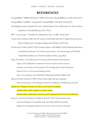CERTIFY | CONNECT | DEVLOP | ADVOCATE
Economic Impact of Certified Minority Businesses ChicagoMSDC
On Metro Chicago and Northwest Indiana
Written by Jason Le | Edited by Julia Guan
REFERENCES
ChicagoMBDA. "MBDA Web Portal." MBDA Web Portal. ChicagoMBDA, n.d. Web. 20 July 2015.
ChicagoMSDC. "CMSDC." ChicagoMSDC. ChicagoMSDC, 1968. Web. 20 July 2015.
Greenhalgh, Leonard, and James H. Lowry. Minority Business Success: Refocusing on the American Dream.
Stanford, CA: Stanford Business, 2011. Print.
SBA. " www.sba.gov." Small BusinessAdministration. N.p., n.d. Web. 20 July 2015.
Vowels, Scoot Anthony, PhD. Don't Be Afraid to Call the Baby Ugly: How The Bigger Discussion Got An
Industry Talking. N.p.: CreateSpace Independent Platform, 2014. Print.
Vowels, Scott Anthony, Ph.D. "The Economic Impact of NCMSDC Certified Minority Businesses
on Northern California." Ed. Christine Liwai Garcia. The Economic Impact of NCMSDC
Certified Minority Businesses on Northern California (2012): n. pag. Print.
Fairlie, R., & Robb, A. U.S. Department of Commerce, Minority Business Development
Agency. (2010). Disparities in capital access between minority and non-minority
businesses non-minority-owned businesses: The troubling reality of capital limitations.
Retrieved from U.S. Government Printing website:
http://www.mbda.gov/sites/default/files/DisparitiesinCapitalAccessReport.pdf
Hinson, D. (2009, October 16). MBDA Director Hinson testifies before house subcommittee.
Retrieved from http://www.mbda.gov/?section_id=12&bucket_id=845&content_id=6449
Ingenito, R., O'Malley, M., Stanley, M., Taylor, C., & Vasche, D. Legislative
Analyst's Office. (2007). California's tax system: A primer
Retrieved from website: http://www.lao.ca.gov/laoapp/laomenus/lao_menu_aboutlao.aspx
Jensen, K., Lambert, D., Menard, R., English, B., & Xu, W. (2011). Projected economic impacts
of green jobs development in the appalachian region. Informally published manuscript,
Department of Agricultural & Resource Economics, The University of Tennessee,
 