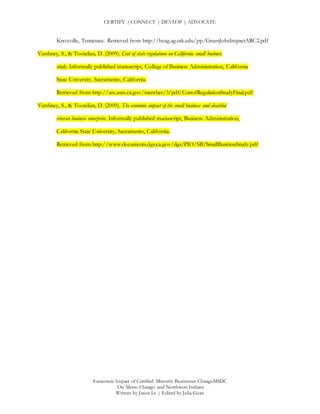 CERTIFY | CONNECT | DEVLOP | ADVOCATE
Economic Impact of Certified Minority Businesses ChicagoMSDC
On Metro Chicago and Northwest Indiana
Written by Jason Le | Edited by Julia Guan
Knoxville, Tennessee. Retrieved from http://beag.ag.utk.edu/pp/GreenJobsImpactARC2.pdf
Varshney, S., & Tootelian, D. (2009). Cost of state regulations on California small business
study. Informally published manuscript, College of Business Administration, California
State University, Sacramento, California.
Retrieved from http://arc.asm.ca.gov/member/3/pdf/CostofRegulationStudyFinal.pdf
Varshney, S., & Tootelian, D. (2009). The economic impact of the small business and disabled
veteran business enterprise. Informally published manuscript, Business Administration,
California State University, Sacramento, California.
Retrieved from http://www.documents.dgs.ca.gov/dgs/PIO/SB/SmallBusinessStudy.pdf
 
