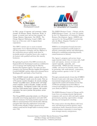 CERTIFY | CONNECT | DEVLOP | ADVOCATE
Economic Impact of Certified Minority Businesses ChicagoMSDC
On Metro Chicago and Northwest Indiana
Written by Jason Le | Edited by Julia Guan
In 1968, a group of corporate and community leaders
founded the Western Electric Hawthorne Works. It
became an annual event and was later renamed, the
Chicago Business Opportunity Fair (CBOF). The
Chicago Regional Purchasing Council (CRPC) was
born out of this event with 14 original charter
corporations.
The CRPC’s mission was to create economic
opportunities for its Minority Business Enterprises
and their reputation of integrity and due diligence in
the certification process quickly made them an
invaluable partner of majority buyers who sought to
do business with qualified and bona fide minority
businesses.
Recognizing the growth of the MBE movement,the
National Minority Purchasing Council was established in
1972 in Chicago with funding from the Minority
Business Development Agency. The name was later
changed to the National Minority Supplier Development
Council (NMSDC) andthe offices were relocated first to
Washington DC and finally to New York City.
Today, NMSDC’snetwork includes a national office inNew
York and24 Regional Councils across the country. There are
1,750 corporate members throughout the network, including
America’s top publicly-owned, privately-owned and foreign-
owned companies aswell asuniversities, hospitals andother
buying institutions. The Regional Councils certify and match
more than 12,000 minority-owned businesses with member
corporations that want to purchase their products, services
and solutions.
The ChicagoMSDC partnership includes over 250 private
and public-sector buying organizations andnearly 1,000
minority businesses. Our buying members reportover $5
billion in annual purchasesfrom minority firms.Minority
enterprise firms reportthe employment of more than
96,000 workers annually. Chicago is proud to be the
original council and the thought leader in minority business
since 1968.
The MBDA Business Center - Chicago and the
MBDA Business Center - St. Louis are funded
by the U.S. Department of Commerce, Minority
Business Development Agency (MBDA) and
operated by the ChicagoMSDC in partnership
with the Illinois Hispanic Chamber of
Commerce (IHCC).
MBDA is an entrepreneur focused,innovative
organization committed to wealth creation in
minority communities and the only federal agency
dedicated to establishing andgrowing minority
owned businesses in America.
The Agency’s programs and services better
equip minority-owned firms to create jobs, build
scale and capacity, increase revenues, and
expand regionally, nationally, and
internationally. MBDA provides increased
visibility and access for minority-owned firms
by partnering with multi-national corporations,
and government agencies in the U.S. and
abroad.
Through a national network of more than 40 MBDA
Business Centers anda wide range of domestic and
international strategic partners,the Agency has
supportedthe creation and retentionof more than
33,000 jobs andhelpedsecure $14.6 billion in
contracts and capital for itsclients, over the past four
years (fiscal year 2009-12).
The MBDA Business Centers in Chicago and St.
Louis focus on assisting minority high-growth
companies with access to debt and equity capital,
procurement, exporting opportunities, strategic
planning and management consulting.
The centers seek to develop alliances with local,
state, and federal government agencies, major
corporations, banks, financial resources and the
minority business community to create larger,
more strategic minority entrepreneurs.
 