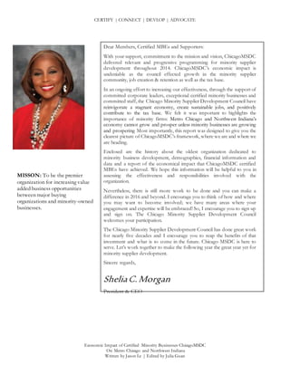 CERTIFY | CONNECT | DEVLOP | ADVOCATE
Economic Impact of Certified Minority Businesses ChicagoMSDC
On Metro Chicago and Northwest Indiana
Written by Jason Le | Edited by Julia Guan
MISSON: To be the premier
organization for increasing value
added business opportunities
between major buying
organizations and minority-owned
businesses.
Dear Members, Certified MBEs and Supporters:
With your support, commitment to the mission and vision, ChicagoMSDC
delivered relevant and progressive programming for minority supplier
development throughout 2014. ChicagoMSDC’s economic impact is
undeniable as the council effected growth in the minority supplier
community, job creation & retention as well as the tax base.
In an ongoing effort to increasing our effectiveness, through the support of
committed corporate leaders, exceptional certified minority businesses and
committed staff, the Chicago Minority Supplier Development Council have
reinvigorate a stagnant economy, create sustainable jobs, and positively
contribute to the tax base. We felt it was important to highlights the
importance of minority firms: Metro Chicago and Northwest Indiana’s
economy cannot grow and prosper unless minority businesses are growing
and prospering Most importantly, this report was designed to give you the
clearest picture of ChicagoMSDC’s framework, where we are and where we
are heading.
Enclosed are the history about the oldest organization dedicated to
minority business development, demographics, financial information and
data and a report of the economical impact that ChicagoMSDC certified
MBEs have achieved. We hope this information will be helpful to you in
assessing the effectiveness and responsibilities involved with the
organization.
Nevertheless, there is still more work to be done and you can make a
difference in 2016 and beyond. I encourage you to think of how and where
you may want to become involved; we have many areas where your
engagement and expertise will be embraced! So, I encourage you to sign up
and sign on. The Chicago Minority Supplier Development Council
welcomes your participation.
The Chicago Minority Supplier Development Council has done great work
for nearly five decades and I encourage you to reap the benefits of that
investment and what is to come in the future. Chicago MSDC is here to
serve. Let’s work together to make the following year the great year yet for
minority supplier development.
Sincere regards,
SheliaC.Morgan
President & CEO
 