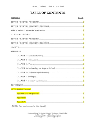 CERTIFY | CONNECT | DEVLOP | ADVOCATE
Economic Impact of Certified Minority Businesses ChicagoMSDC
On Metro Chicago and Northwest Indiana
Written by Jason Le | Edited by Julia Guan
TABLE OF CONTENTS
CHAPTER PAGE
LETTER FROM THE PRESIDENT ...............................................................................................i
LETTER FROM THE EXECUTIVE DIRECTOR .........................................................................i
CHICAGO MSDC AND CHICAGO MBDA ..................................................................................i
TABLE OF CONTENTS .................................................................................................................i
LETTER FROM THE PRESIDENT ...............................................................................................i
LETTER FROM THE EXECUTIVE DIRECTOR .........................................................................i
ABOUT US .......................................................................................................................................i
CHAPTERS
CHAPTER 1 – Executive Summary.......................................................................................i
CHAPTER 2 – Introduction..................................................................................................i
CHAPTER 3 – Purpose.........................................................................................................i
CHAPTER 4 – Methodology and Scope of the Study............................................................i
CHAPTER 5 – Economic Impact Summary......................................................................... i
CHAPTER 6– Tax Impact.....................................................................................................i
CHAPTER 7 – Summary and Conclusion............................................................................. i
REFERENCES .................................................................................................................................i
APPENDICES (Optional)
Appendix A – Correspondence ..............................................................................................i
Appendix B ...........................................................................................................................i
Appendix C ...........................................................................................................................i
(NOTE: Page numbers must be right-aligned.)
 