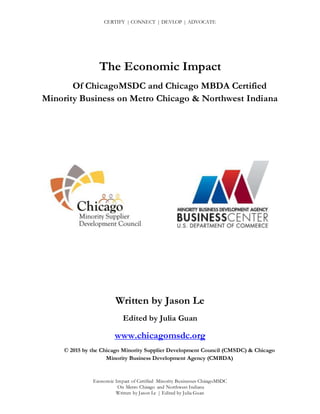 CERTIFY | CONNECT | DEVLOP | ADVOCATE
Economic Impact of Certified Minority Businesses ChicagoMSDC
On Metro Chicago and Northwest Indiana
Written by Jason Le | Edited by Julia Guan
The Economic Impact
Of ChicagoMSDC and Chicago MBDA Certified
Minority Business on Metro Chicago & Northwest Indiana
Written by Jason Le
Edited by Julia Guan
www.chicagomsdc.org
© 2015 by the Chicago Minority Supplier Development Council (CMSDC) & Chicago
Minority Business Development Agency (CMBDA)
 