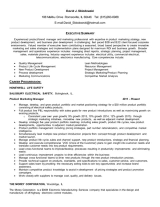 David J. Sklodowski
188 Malibu Drive Romeoville, IL 60446 Tel: (815)260-6988
E-mail:David_Sklodowski@hotmail.com
EXECUTIVE SUMMARY
Experienced product/brand manager and marketing professional with expertise in product marketing strategy, new
product development, and business plan development in challenging; fast paced B2B and B2C client focused corporate
environments. Valued member of executive team contributing a seasoned, broad based perspective to create innovative
marketing and sales strategies and implementation plans designed for maximum ROI and business growth. Broader
management and operations experience includes: managing direct reports, strategic planning, project management,
sales, materials planning. Industry segment experience includes: electrical utility, commercial electrical,
telecommunications, electronics manufacturing. Core competencies include:
 Quality Management Lean Methodologies
 Product Life Cycle Management Resource Management
 New Product Development Project Management
 Process development Strategic Marketing/Product Planning
 Marketing Communications Competitive Market Analysis
CAREER PROGRESSION:
HONEYWELL LIFE SAFETY
SALISBURY ELECTRICAL SAFETY, Bolingbrook, IL.
Product Marketing Manager 2011 - Present
 Manage, develop, and grow product portfolio and market positioning strategy for a $30 million product portfolio
consisting of electrical safety products.
 Full product line P&L responsibility with sales goals for new product introductions as well as maximizing growth on
existing products.
o Consistent year over year growth( 9% growth 2013, 10% growth 2014, 12% growth 2015) through
strategic marketing initiatives, innovative new products, as well as adjacent market development.
 Develop strategic five year product portfolio roadmap including sales growth, product life cycles, new product
developments, opportunities to adjacent market penetration.
 Product portfolio management including pricing strategies, part number rationalization, and competitive market
intelligence.
 Simultaneously lead multiple new product introduction projects from concept through product development and
market launch.
 Manage product life cycle, sales and channel support, new product introductions, strategic and financial planning.
 Develop and execute comprehensive VOC (Voice of the Customer) plans to gain insight into customer needs and
translate customer needs into key product requirements.
 Lead cross functional teams to improve/develop processes resulting in productivity improvements and eliminating
waste.
 Lead continuous improvement projects to drive efficiencies within the business
 Manage cross functional teams to drive new products through the new product introduction process.
 Provide technical support on products, standards, and specifications to sales, customer service, and customers.
 Support sales team by providing the necessary selling tools to win key opportunities and increase brand
awareness.
 Maintain competitive product knowledge to assist in development of pricing strategies and product promotion
campaigns.
 Work closely with suppliers to manage cost, quality, and delivery issues.
THE MOREY CORPORATION, Woodridge, IL
The Morey Corporation is a $90M Electronic Manufacturing Services company that specializes in the design and
manufacture of off-highway electronic control modules.
 