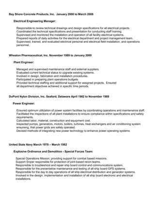 Bay Shore Concrete Products, Inc. January 2000 to March 2006
Electrical Engineering Manager:
Responsible to review technical drawings and design specifications for all electrical projects.
Coordinated the technical specifications and presentation for conducting staff training.
Supervised and monitored the installation and operation of all facility electrical systems.
Prepared reports of daily activities for the electrical department and project management team.
Supervised, trained, and evaluated electrical personal and electrical field installation, and operations
personnel.
Wheaton Pharmaceutical, Inc. November 1989 to January 2000
Plant Engineer:
Managed and supervised maintenance staff and external suppliers.
Evaluated current technical status to upgrade existing systems.
Involved in design, fabrication and installation procedures.
Participated in preparing plant operations budgets.
Provided technical staffing and additional support for assigned projects. Ensured
all department objectives achieved in specific time periods.
DuPont Nylon Division, Inc. Seaford, Delaware April 1982 to November 1989
Power Engineer:
Ensured optimum utilization of power system facilities by coordinating operations and maintenance staff.
Facilitated the inspections of all plant installations to ensure compliance within specifications and safety
requirements.
Calculated labor, material, construction and equipment cost.
Inspected pumps, generators, motors, boilers, turbines, heat exchangers and air conditioning system
ensureing, that power grids are safely operated.
Devised methods of integrating new power technology to enhance power operating systems
United State Navy March 1979 – March 1982
Explosive Ordinance and Demolition - Special Forces Team:
Special Operations Mission, providing support for combat based missions.
Support Sniper responsible for protection of joint based recon teams.
Responsible to troubleshoot and repair ship board control and communications system.
Responsible for the preventative maintenance and testing of all ship board GPS systems.
Responsible for the day to day operations of all ship electrical distribution and generator systems.
Involved in the design, implementation and installation of all ship board electronic and electrical
installations.
 
