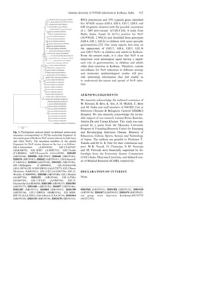 RNA polymerase and VP1 (capsid) genes identiﬁed
ﬁve NVGII strains (GII.4, GII.6, GII.7, GII.8, and
GII.14 genetic clusters) with the possible occurrence
of a ‘2007 new-variant’ of GII.4 [16]. A study from
Delhi, India, found 36 (61%) positive for NoV
(34 NVGII, 2 NVGI) and identiﬁed three genotypes
(GII.4, GII.3, GII.b) in children with acute sporadic
gastroenteritis [27]. Our study reports ﬁrst time on
the appearance of GII.13, GII.6, GII.1, GII.16
and GII.3 NoVs in children and adults in Kolkata.
From the present study, it is clear that NoV is an
important viral aetiological agent having a signiﬁ-
cant role in gastroenteritis, in children and adults
other than rotavirus in Kolkata. Therefore, routine
surveillance for NoV infections in diﬀerent settings
and molecular epidemiological studies will pro-
vide interesting information that will enable us
to understand the nature and spread of NoV infec-
tion.
ACKNOWLEDGEMENTS
We sincerely acknowledge the technical assistance of
M. Hossain, B. Bera, K. Sen, A. H. Mallick, C. Bose
and M. Guha and staﬀ members of NICED Unit at
Infectious Diseases & Beliaghata General (ID&BG)
Hospital. We also sincerely acknowledge the invalu-
able support of our research trainees Parna Banerjee,
Amrita De and Tanuja Khatun. This study was sup-
ported by a grant from the Okayama University
Program of Founding Research Centre for Emerging
and Re-emerging Infectious Disease, Ministry of
Education, Culture, Sports, Science and Technology
of Japan. The authors are grateful to Professor Y.
Takeda and Dr G. B. Nair for their continuous sup-
port. M. K. Nayak, D. Chatterjee, S. M. Nataraju
and M. Pativada were ﬁnancially supported by fel-
lowships from the University Grants Commission
(UGC) India, Okayama University, and Indian Coun-
cil of Medical Research (ICMR), respectively.
DECLARATION OF INTEREST
None.
Hu/NoV/GII.8/Amsterdam/1998/NL
Hu/NoV/GII.9/VA97207/1997/US
Hu/NoV/GII.14/M7/1999/US
Hu/NoV/GII.7/Leeds/1990/UK
Hu/NoV/GII.3/Toronto24/1991/CA
Hu/NoV/IDH495/2008/IND
Hu/NoV/IDH500/2008/IND
Hu/NoV/IDH443/2008/IND
Hu/NoV/IDH470/2008/IND
Hu/NoV/IDH422/2008/IND
Hu/NoV/GII.6/Seacroft/1990/UK
Hu/NoV/IDH969/2008/IND
Hu/NoV/IDH1021/2008/IND
Hu/NoV/GII.5/Hillingdon/1990/UK
Hu/NoV/GII.10/Erfurt546/2000/DE
Po/NoV/GII.18/OH-QW101/2003/US
Hu/NoV/GII.2/Snow Mountain/1976/US
Hu/NoV/GII.15/J23/1999/US
Hu/NoV/GII.12/Wortley/1990/UK
Hu/NoV/IDH340/2008/IND
Hu/NoV/G11.1/Hawaii/71/US
Hu/NoV/IDH1521/2009/IND
Hu/NoV/GII.16/Tiffin/1999/US
Hu/NoV/GII.17/CS-E1/2002/US
Hu/NoV/GII.13/Fayetteville/1998/US
Hu/NoV/IDH1305/2009/IND
Hu/NoV/IDH1501/2009/IND
Hu/NoV/IDH1481/2009/IND
Hu/NoV/IDH877/2008/IND
Hu/NoV/IDH1285/2008/IND
Hu/NoV/IDH883/2008/IND
Hu/NoV/IDH1390/2009/IND
Po/NoV/GII.11/SW918/1997/JP
Po/NoV/GII.19/OH-QW170/2003/US
Hu/NoV/GII.4/Bristol/1993/UK
Hu/NoV/IDH1064/2008/IND
Hu/NoV/IDH1519/2009/IND
Hu/NoV/IDH1478/2009/IND
Hu/NoV/IDH1562/2009/IND
Hu/NoV/IDH1302/2009/IND
Hu/NoV/IDH1510/2009/IND
Hu/NoV/IDH1671/2009/IND
Hu/NoV/IDH1674/2009/IND
Hu/Sapovirus/HUN3739/2008/HUN
0·2
72
54
56
16
100
594
74
99
1
60
68
69
132
10
13
18
8518
62
64
88
45
7428
43
21
19
65
97
87
Fig. 3. Phylogenetic analysis based on deduced amino-acid
sequences corresponding to 282-bp nucleotide fragment of
the capsid gene of Kolkata NoV strains (shown in bold face)
and other NoVs. The accession numbers of the capsid
fragments for NoV strains shown on the tree is as follows:
GII.8/Amsterdam (AAF05820); GII.9/VA97207
(AAK84676); GII.14/M7 (AAN05735); GII.7/Leeds
(CAB89089); GII.3/Toronto24 (AAA18930); IDH495
(AB539144); IDH500 (AB539145); IDH443 (AB539142);
IDH470 (AB539143); IDH422 (AB539141); GII.6/Seacroft
(CAB89101); IDH969 (AB539148); IDH1021 (AB539149);
GII.5/Hillingdon (CAB89088); GII.10/Erfurt546
(AAL18874) GII.18/OH-QW101 (AAX32877); GII.2/Snow
Mountain (AAB16915); GII.15/J23 (AAN05736); GII.12/
Wortley (CAB89099); IDH340 (AB539140); GII.1/Hawaii
(AAB97768); IDH1521 (AB539160); GII.16/Tiﬃn
(AAS86789); GII.17/CS-E1 (AAS86786); GII.13/
Fayetteville (AAM56034); IDH1305 (AB539153): IDH1501
(AB539157); IDH1481 (AB539156); IDH877 (AB539146);
IDH1285 (AB539151); IDH883 (AB539147); IDH1390
(AB539154); GII.11/SW918 (BAB83516); GII.19OH-
QW170 (AAX32883); GII.4 Bristol (CAA54134); IDH1064
(AB539150); IDH1519 (AB539159); IDH1478 (AB539155);
IDH1562 (AB539161); IDH1302 (AB539152); IDH1510
(AB539158); IDH1671 (AB539162); IDH1674 (AB539163);
out group strain Sapovirus Kecskemet/HUN3739
(ACO72592).
Genetic diversity of NVGII infections in Kolkata, India 917
 