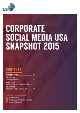 CORPORATE 
SOCIAL MEDIA USA 
SNAPSHOT 2015 
CONTENTS 
INTRODUCTION........................................... P. 2 
CHAPTER 1: 
Our respondents........................................... P. 3 
CHAPTER 2: 
Who’s in charge of social media............ P. 5 
CHAPTER 3: 
The social media scene in 2014............. P. 8 
Join the community on: 
@usefulsocial 
facebook.com/usefulsocialmedia 
linkd.in/USMgroup 
 
