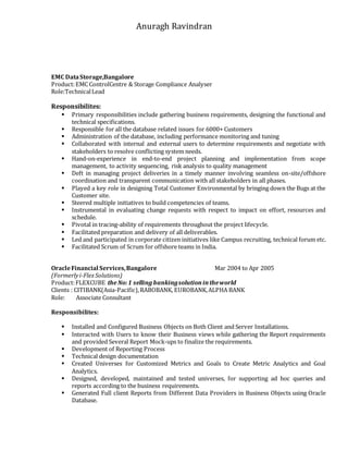 Anuragh Ravindran
EMC DataStorage,Bangalore
Product:EMC ControlCentre & Storage Compliance Analyser
Role:TechnicalLead
Responsibilites:
 Primary responsibilities include gathering business requirements, designing the functional and
technical specifications.
 Responsible for all the database related issues for 6000+ Customers
 Administration of the database, including performance monitoring and tuning
 Collaborated with internal and external users to determine requirements and negotiate with
stakeholders to resolve conflicting system needs.
 Hand-on-experience in end-to-end project planning and implementation from scope
management, to activity sequencing, risk analysis to quality management
 Deft in managing project deliveries in a timely manner involving seamless on-site/offshore
coordination and transparent communication with all stakeholders in all phases.
 Played a key role in designing Total Customer Environmental by bringing down the Bugs at the
Customer site.
 Steered multiple initiatives to build competencies of teams.
 Instrumental in evaluating change requests with respect to impact on effort, resources and
schedule.
 Pivotal in tracing-ability of requirements throughout the project lifecycle.
 Facilitated preparation and delivery of all deliverables.
 Led and participated in corporate citizen initiatives like Campus recruiting, technical forum etc.
 Facilitated Scrum of Scrum for offshore teams in India.
OracleFinancial Services,Bangalore Mar 2004 to Apr 2005
(Formerlyi-FlexSolutions)
Product:FLEXCUBE the No:1 selling bankingsolutionintheworld
Clients : CITIBANK(Asia-Pacific),RABOBANK, EUROBANK,ALPHA BANK
Role: Associate Consultant
Responsibilites:
 Installed and Configured Business Objects on Both Client and Server Installations.
 Interacted with Users to know their Business views while gathering the Report requirements
and provided Several Report Mock-ups to finalize the requirements.
 Development of Reporting Process
 Technical design documentation
 Created Universes for Customized Metrics and Goals to Create Metric Analytics and Goal
Analytics.
 Designed, developed, maintained and tested universes, for supporting ad hoc queries and
reports according to the business requirements.
 Generated Full client Reports from Different Data Providers in Business Objects using Oracle
Database.
 