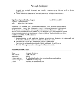 Anuragh Ravindran
 Created user defined @prompts and complex conditions at a Universe level for better
performance.
 Tuned and Enhanced Universes with SQL Queries for the Report Performance.
LightHouseSystemPvt. Ltd. Nagpur Sep 2000 to Jan 2004
Product: LightHouse ERP
Role: Senior SoftwareEngineer
Lighthouse ERP Software, whichwas designed forRaipur Alloys and Steel Limited (RASL)
and its subsidiary PowerPlant, Chhattisgarh Electricity Company Limited (CECL).As both
the Companies were under the same management we consider them as twodifferent
entities in our project. Lighthouse ERP has got FiveModules, whichdeals with every aspect
of the company requirements like inventory, finance, HRD etc. The Five Modules Are Store,
Yard, Accounts, HRD, Plant Maintenance
Responsibilites:
 Responsibilities include gathering business requirements, designing the functional and
technical specifications and implementation at the customer site
 Designed the UI using Oracle Forms and Reports Development.
 Various reports created which includes Matrix and Master-Detail Reports.
 Provide DBA implementation and support at the customer site.
PERSONAL INFORMATION
Name : Anuragh Ravindran
Date of Birth : 26 March 1974
Nationality : Indian
Present Address : B-2, Samhita Meadows,1st Cross,Kagadasapura,Bangalore.
Contact Telephone : + 91 9880296768 (Cell)
E-mail : anuragh.ravindran@emc.com
 