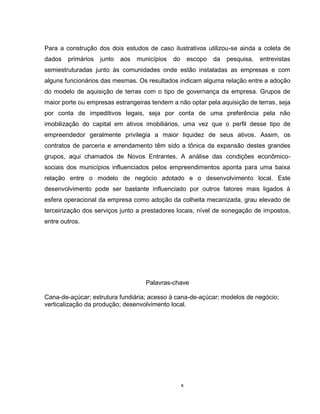 x
Para a construção dos dois estudos de caso ilustrativos utilizou-se ainda a coleta de
dados primários junto aos municípios do escopo da pesquisa, entrevistas
semiestruturadas junto às comunidades onde estão instaladas as empresas e com
alguns funcionários das mesmas. Os resultados indicam alguma relação entre a adoção
do modelo de aquisição de terras com o tipo de governança da empresa. Grupos de
maior porte ou empresas estrangeiras tendem a não optar pela aquisição de terras, seja
por conta de impeditivos legais, seja por conta de uma preferência pela não
imobilização do capital em ativos imobiliários, uma vez que o perfil desse tipo de
empreendedor geralmente privilegia a maior liquidez de seus ativos. Assim, os
contratos de parceria e arrendamento têm sido a tônica da expansão destes grandes
grupos, aqui chamados de Novos Entrantes. A análise das condições econômico-
sociais dos municípios influenciados pelos empreendimentos aponta para uma baixa
relação entre o modelo de negócio adotado e o desenvolvimento local. Este
desenvolvimento pode ser bastante influenciado por outros fatores mais ligados à
esfera operacional da empresa como adoção da colheita mecanizada, grau elevado de
terceirização dos serviços junto a prestadores locais, nível de sonegação de impostos,
entre outros.
Palavras-chave
Cana-de-açúcar; estrutura fundiária; acesso à cana-de-açúcar; modelos de negócio;
verticalização da produção; desenvolvimento local.
 