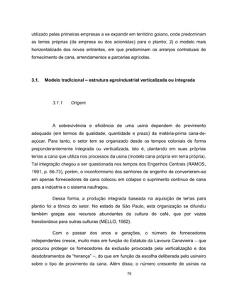 76
utilizado pelas primeiras empresas a se expandir em território goiano, onde predominam
as terras próprias (da empresa ou dos acionistas) para o plantio; 2) o modelo mais
horizontalizado dos novos entrantes, em que predominam os arranjos contratuais de
fornecimento de cana, arrendamentos e parcerias agrícolas.
3.1. Modelo tradicional – estrutura agroindustrial verticalizada ou integrada
3.1.1 Origem
A sobrevivência e eficiência de uma usina dependem do provimento
adequado (em termos de qualidade, quantidade e prazo) da matéria-prima cana-de-
açúcar. Para tanto, o setor tem se organizado desde os tempos coloniais de forma
preponderantemente integrada ou verticalizada, isto é, plantando em suas próprias
terras a cana que utiliza nos processos da usina (modelo cana própria em terra própria).
Tal integração chegou a ser questionada nos tempos dos Engenhos Centrais (RAMOS,
1991, p. 66-73), porém, o inconformismo dos senhores de engenho de converterem-se
em apenas fornecedores de cana colocou em colapso o suprimento contínuo de cana
para a indústria e o sistema naufragou.
Dessa forma, a produção integrada baseada na aquisição de terras para
plantio foi a tônica do setor. No estado de São Paulo, esta organização se difundiu
também graças aos recursos abundantes da cultura do café, que por vezes
transbordava para outras culturas (MELLO, 1982).
Com o passar dos anos e gerações, o número de fornecedores
independentes cresce, muito mais em função do Estatuto da Lavoura Canavieira – que
procurou proteger os fornecedores da exclusão provocada pela verticalização e dos
desdobramentos de “herança” –, do que em função da escolha deliberada pelo usineiro
sobre o tipo de provimento da cana. Além disso, o número crescente de usinas na
 