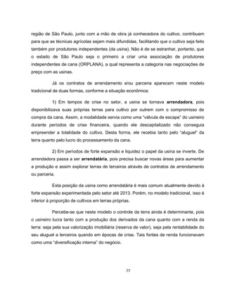 77
região de São Paulo, junto com a mão de obra já conhecedora do cultivo, contribuem
para que as técnicas agrícolas sejam mais difundidas, facilitando que o cultivo seja feito
também por produtores independentes (da usina). Não é de se estranhar, portanto, que
o estado de São Paulo seja o primeiro a criar uma associação de produtores
independentes de cana (ORPLANA), a qual representa a categoria nas negociações de
preço com as usinas.
Já os contratos de arrendamento e/ou parceria aparecem neste modelo
tradicional de duas formas, conforme a situação econômica:
1) Em tempos de crise no setor, a usina se tornava arrendadora, pois
disponibilizava suas próprias terras para cultivo por outrem com o compromisso de
compra da cana. Assim, a modalidade servia como uma “válvula de escape” do usineiro
durante períodos de crise financeira, quando ele descapitalizado não conseguia
empreender a totalidade do cultivo. Desta forma, ele recebia tanto pelo “aluguel” da
terra quanto pelo lucro do processamento da cana.
2) Em períodos de forte expansão e liquidez o papel da usina se inverte. De
arrendadora passa a ser arrendatária, pois precisa buscar novas áreas para aumentar
a produção e assim explorar terras de terceiros através de contratos de arrendamento
ou parceria.
Esta posição da usina como arrendatária é mais comum atualmente devido à
forte expansão experimentada pelo setor até 2013. Porém, no modelo tradicional, isso é
inferior à proporção de cultivos em terras próprias.
Percebe-se que neste modelo o controle da terra ainda é determinante, pois
o usineiro lucra tanto com a produção dos derivados da cana quanto com a renda da
terra: seja pela sua valorização imobiliária (reserva de valor), seja pela rentabilidade do
seu aluguel a terceiros quando em épocas de crise. Tais fontes de renda funcionavam
como uma “diversificação interna” do negócio.
 