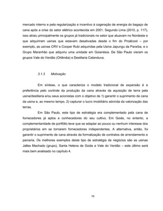79
mercado interno e pela regularização e incentivo à cogeração de energia do bagaço de
cana após a crise do setor elétrico acontecida em 2001. Segundo Lima (2010, p. 117),
isso atraiu principalmente os grupos já tradicionais no setor que atuavam no Nordeste e
que adquiriram usinas que estavam desativadas desde o fim do Proálcool – por
exemplo, as usinas CRV e Cooper Rubi adquiridas pela Usina Japungu da Paraíba, e o
Grupo Maranhão que adquiriu uma unidade em Goianésia. De São Paulo vieram os
grupos Vale do Verdão (Orlândia) e Destilaria Catanduva.
3.1.3 Motivação
Em síntese, o que caracteriza o modelo tradicional de expansão é a
preferência pelo controle da produção da cana através da aquisição de terra pela
usina/destilaria e/ou seus acionistas com o objetivo de 1) garantir o suprimento de cana
da usina e, ao mesmo tempo, 2) capturar o lucro imobiliário advinda da valorização das
terras.
Em São Paulo, este tipo de estratégia era complementado pela cana de
fornecedores já aptos e conhecedores do seu cultivo. Em Goiás, no entanto, a
complementaridade de portfólio teve que se adaptar ao pouco ou nenhum interesse dos
proprietários em se tornarem fornecedores independentes. A alternativa, então, foi
garantir o suprimento de cana através da formalização de contratos de arrendamento e
parceria. Os melhores exemplos deste tipo de estratégia de negócios são as usinas
Jalles Machado (grupo), Santa Helena de Goiás e Vale do Verdão – este último será
mais bem analisado no capítulo 4.
 