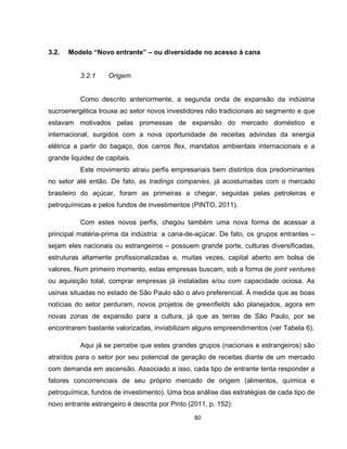 80
3.2. Modelo “Novo entrante” – ou diversidade no acesso à cana
3.2.1 Origem
Como descrito anteriormente, a segunda onda de expansão da indústria
sucroenergética trouxe ao setor novos investidores não tradicionais ao segmento e que
estavam motivados pelas promessas de expansão do mercado doméstico e
internacional, surgidos com a nova oportunidade de receitas advindas da energia
elétrica a partir do bagaço, dos carros flex, mandatos ambientais internacionais e a
grande liquidez de capitais.
Este movimento atraiu perfis empresariais bem distintos dos predominantes
no setor até então. De fato, as tradings companies, já acostumadas com o mercado
brasileiro do açúcar, foram as primeiras a chegar, seguidas pelas petroleiras e
petroquímicas e pelos fundos de investimentos (PINTO, 2011).
Com estes novos perfis, chegou também uma nova forma de acessar a
principal matéria-prima da indústria: a cana-de-açúcar. De fato, os grupos entrantes –
sejam eles nacionais ou estrangeiros – possuem grande porte, culturas diversificadas,
estruturas altamente profissionalizadas e, muitas vezes, capital aberto em bolsa de
valores. Num primeiro momento, estas empresas buscam, sob a forma de joint ventures
ou aquisição total, comprar empresas já instaladas e/ou com capacidade ociosa. As
usinas situadas no estado de São Paulo são o alvo preferencial. À medida que as boas
notícias do setor perduram, novos projetos de greenfields são planejados, agora em
novas zonas de expansão para a cultura, já que as terras de São Paulo, por se
encontrarem bastante valorizadas, inviabilizam alguns empreendimentos (ver Tabela 6).
Aqui já se percebe que estes grandes grupos (nacionais e estrangeiros) são
atraídos para o setor por seu potencial de geração de receitas diante de um mercado
com demanda em ascensão. Associado a isso, cada tipo de entrante tenta responder a
fatores concorrenciais de seu próprio mercado de origem (alimentos, química e
petroquímica, fundos de investimento). Uma boa análise das estratégias de cada tipo de
novo entrante estrangeiro é descrita por Pinto (2011, p. 152):
 