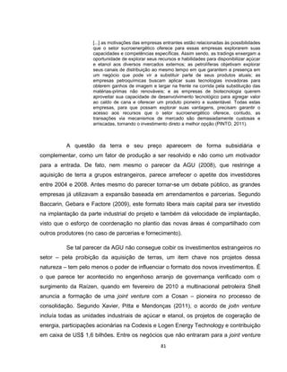 81
[...] as motivações das empresas entrantes estão relacionadas às possibilidades
que o setor sucroenergético oferece para essas empresas explorarem suas
capacidades e competências específicas. Assim sendo, as tradings enxergam a
oportunidade de explorar seus recursos e habilidades para disponibilizar açúcar
e etanol aos diversos mercados externos; as petrolíferas objetivam explorar
seus canais de distribuição ao mesmo tempo em que garantem a presença em
um negócio que pode vir a substituir parte de seus produtos atuais; as
empresas petroquímicas buscam aplicar suas tecnologias inovadoras para
obterem ganhos de imagem e largar na frente na corrida pela substituição das
matérias-primas não renováveis; e as empresas de biotecnologia querem
aproveitar sua capacidade de desenvolvimento tecnológico para agregar valor
ao caldo de cana e oferecer um produto pioneiro e sustentável. Todas estas
empresas, para que possam explorar suas vantagens, precisam garantir o
acesso aos recursos que o setor sucroenergético oferece, contudo, as
transações via mecanismos de mercado são demasiadamente custosas e
arriscadas, tornando o investimento direto a melhor opção (PINTO, 2011).
A questão da terra e seu preço aparecem de forma subsidiária e
complementar, como um fator de produção a ser resolvido e não como um motivador
para a entrada. De fato, nem mesmo o parecer da AGU (2008), que restringe a
aquisição de terra a grupos estrangeiros, parece arrefecer o apetite dos investidores
entre 2004 e 2008. Antes mesmo do parecer tornar-se um debate público, as grandes
empresas já utilizavam a expansão baseada em arrendamentos e parcerias. Segundo
Baccarin, Gebara e Factore (2009), este formato libera mais capital para ser investido
na implantação da parte industrial do projeto e também dá velocidade de implantação,
visto que o esforço de coordenação no plantio das novas áreas é compartilhado com
outros produtores (no caso de parcerias e fornecimento).
Se tal parecer da AGU não consegue coibir os investimentos estrangeiros no
setor – pela proibição da aquisição de terras, um item chave nos projetos dessa
natureza – tem pelo menos o poder de influenciar o formato dos novos investimentos. É
o que parece ter acontecido no engenhoso arranjo de governança verificado com o
surgimento da Raízen, quando em fevereiro de 2010 a multinacional petroleira Shell
anuncia a formação de uma joint venture com a Cosan – pioneira no processo de
consolidação. Segundo Xavier, Pitta e Mendonças (2011), o acordo de joitn venture
incluía todas as unidades industriais de açúcar e etanol, os projetos de cogeração de
energia, participações acionárias na Codexis e Logen Energy Technology e contribuição
em caixa de US$ 1,6 bilhões. Entre os negócios que não entraram para a joint venture
 