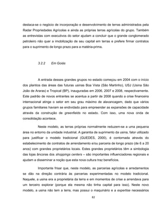 82
destaca-se o negócio de incorporação e desenvolvimento de terras administrados pela
Radar Propriedades Agrícolas e ainda as próprias terras agrícolas do grupo. Também
as entrevistas com executivos do setor ajudam a concluir que o grande conglomerado
petroleiro não quer a imobilização de seu capital em terras e prefere firmar contratos
para o suprimento de longo prazo para a matéria-prima.
3.2.2 Em Goiás
A entrada desses grandes grupos no estado começou em 2004 com o início
dos plantios das áreas das futuras usinas Boa Vista (São Martinho), USJ (Usina São
João de Araras) e Tropical (BP), inauguradas em 2006, 2007 e 2008, respectivamente.
Este padrão de novos entrantes se acentua a partir de 2008 quando a crise financeira
internacional atinge o setor em seu grau máximo de alavancagem, dado que vários
grupos familiares haviam se endividado para empreender as expansões de capacidade
através da construção de greenfields no estado. Com isso, uma nova onda de
consolidação acontece.
Neste modelo, as terras próprias normalmente reduzem-se a uma pequena
área no entorno da unidade industrial. A garantia de suprimento da usina, fator utilizado
para justificar o modelo tradicional (GUEDES, 2000), é contornada através do
estabelecimento de contratos de arrendamento e/ou parceria de longo prazo (de 6 a 20
anos) com grandes proprietários locais. Estes grandes proprietários têm a simbologia
das lojas âncoras dos shoppings centers – são importantes influenciadores regionais e
ajudam a disseminar a noção que esta nova cultura traz benefícios.
Importante frisar que, neste modelo, as parcerias agrícolas e arredamentos
se dão na direção contrária às parcerias experimentadas no modelo tradicional.
Naquele, a usina era a proprietária da terra e em momentos de crise a arrendava para
um terceiro explorar (porque ela mesma não tinha capital para isso). Neste novo
modelo, a usina não tem a terra, mas possui o maquinário e a expertise necessários
 