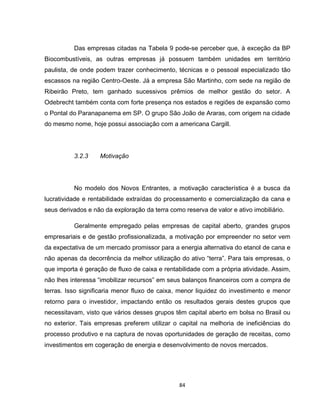 84
Das empresas citadas na Tabela 9 pode-se perceber que, à exceção da BP
Biocombustíveis, as outras empresas já possuem também unidades em território
paulista, de onde podem trazer conhecimento, técnicas e o pessoal especializado tão
escassos na região Centro-Oeste. Já a empresa São Martinho, com sede na região de
Ribeirão Preto, tem ganhado sucessivos prêmios de melhor gestão do setor. A
Odebrecht também conta com forte presença nos estados e regiões de expansão como
o Pontal do Paranapanema em SP. O grupo São João de Araras, com origem na cidade
do mesmo nome, hoje possui associação com a americana Cargill.
3.2.3 Motivação
No modelo dos Novos Entrantes, a motivação característica é a busca da
lucratividade e rentabilidade extraídas do processamento e comercialização da cana e
seus derivados e não da exploração da terra como reserva de valor e ativo imobiliário.
Geralmente empregado pelas empresas de capital aberto, grandes grupos
empresariais e de gestão profissionalizada, a motivação por empreender no setor vem
da expectativa de um mercado promissor para a energia alternativa do etanol de cana e
não apenas da decorrência da melhor utilização do ativo “terra”. Para tais empresas, o
que importa é geração de fluxo de caixa e rentabilidade com a própria atividade. Assim,
não lhes interessa “imobilizar recursos” em seus balanços financeiros com a compra de
terras. Isso significaria menor fluxo de caixa, menor liquidez do investimento e menor
retorno para o investidor, impactando então os resultados gerais destes grupos que
necessitavam, visto que vários desses grupos têm capital aberto em bolsa no Brasil ou
no exterior. Tais empresas preferem utilizar o capital na melhoria de ineficiências do
processo produtivo e na captura de novas oportunidades de geração de receitas, como
investimentos em cogeração de energia e desenvolvimento de novos mercados.
 