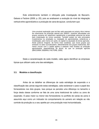 85
Este entendimento também é reforçado pela investigação de Baccarin,
Gebara e Factore (2009, p. 25), pois ao analisarem a evolução do nível de integração
vertical entre agroindústria e a produção de cana-de-açúcar, concluíram que:
Uma provável explicação para tal fato está associada ao próprio ritmo intenso
de crescimento da produção setorial pós 2000/01, trazendo dificuldades aos
grupos usineiros em adquirirem rapidamente a quantidade adicional de terras
para implantação de novos canaviais. Também podem ter sido priorizados
investimentos na ampliação ou instalação de agroindústrias, evitando-se a
imobilização, pelo menos em parte, do capital na aquisição de terras agrícolas.
Ainda pode-se imaginar, de forma mais cautelosa, que novos grupos que
entraram no setor sucroalcooleiro, diferentemente dos grupos tradicionais, têm
menor vínculo com o capital agrário e estariam mais focados na produção
agroindustrial, especialmente de álcool, do que na produção agrícola
(BACCARIN; GEBARA; FACTORE, 2009).
Dada a caracterização de cada modelo, cabe agora identificar as empresas
típicas que utilizam cada uma das estratégias.
3.3. Modelos e classificação
Antes de se detalhar as diferenças de cada estratégia de expansão e a
classificação das usinas segundo estas estratégias, cabe esclarecer o peso e papel dos
fornecedores nos dois grupos. Isso porque se percebe uma diferença no tamanho e
força desta classe conforme se fala de uma zona tradicional de cultivo ou zona de
expansão. O peso maior ou menor dos fornecedores no portfolio de canas da usina é
assumido aqui como um indicador do comportamento do usineiro em relação ao não
controle da produção ou a seu apetite por uma produção mais horizontalizada.
 