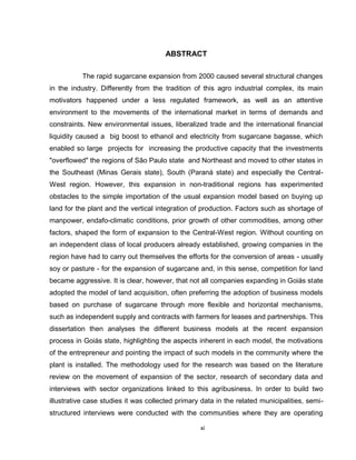 xi
ABSTRACT
The rapid sugarcane expansion from 2000 caused several structural changes
in the industry. Differently from the tradition of this agro industrial complex, its main
motivators happened under a less regulated framework, as well as an attentive
environment to the movements of the international market in terms of demands and
constraints. New environmental issues, liberalized trade and the international financial
liquidity caused a big boost to ethanol and electricity from sugarcane bagasse, which
enabled so large projects for increasing the productive capacity that the investments
"overflowed" the regions of São Paulo state and Northeast and moved to other states in
the Southeast (Minas Gerais state), South (Paraná state) and especially the Central-
West region. However, this expansion in non-traditional regions has experimented
obstacles to the simple importation of the usual expansion model based on buying up
land for the plant and the vertical integration of production. Factors such as shortage of
manpower, endafo-climatic conditions, prior growth of other commodities, among other
factors, shaped the form of expansion to the Central-West region. Without counting on
an independent class of local producers already established, growing companies in the
region have had to carry out themselves the efforts for the conversion of areas - usually
soy or pasture - for the expansion of sugarcane and, in this sense, competition for land
became aggressive. It is clear, however, that not all companies expanding in Goiás state
adopted the model of land acquisition, often preferring the adoption of business models
based on purchase of sugarcane through more flexible and horizontal mechanisms,
such as independent supply and contracts with farmers for leases and partnerships. This
dissertation then analyses the different business models at the recent expansion
process in Goiás state, highlighting the aspects inherent in each model, the motivations
of the entrepreneur and pointing the impact of such models in the community where the
plant is installed. The methodology used for the research was based on the literature
review on the movement of expansion of the sector, research of secondary data and
interviews with sector organizations linked to this agribusiness. In order to build two
illustrative case studies it was collected primary data in the related municipalities, semi-
structured interviews were conducted with the communities where they are operating
 