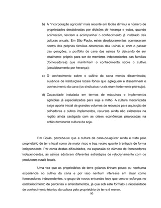 90
b) A “incorporação agrícola” mais recente em Goiás diminui o número de
propriedades desdobradas por divisões de herança e estas, quando
acontecem, tendem a acompanhar o conhecimento já instalado das
culturas anuais. Em São Paulo, estes desdobramentos aconteceram
dentro das próprias famílias detentoras das usinas e, com o passar
das gerações, o portfólio de cana das usinas foi deixando de ser
totalmente próprio para ser de membros independentes das famílias
(fornecedores) que mantinham o conhecimento sobre o cultivo
(desdobramento por herança);
c) O conhecimento sobre o cultivo da cana menos disseminado;
ausência de instituições locais fortes que agreguem e disseminem o
conhecimento da cana (os sindicatos rurais eram fortemente pró-soja);
d) Capacidade instalada em termos de máquinas e implementos
agrícolas já especializados para soja e milho. A cultura mecanizada
exige aporte inicial de grandes volumes de recursos para aquisição de
colhedoras e outros implementos, recursos ainda não existentes na
região ainda castigada com as crises econômicas provocadas na
então dominante cultura da soja.
Em Goiás, percebe-se que a cultura da cana-de-açúcar ainda é vista pelo
proprietário de terra local como de maior risco e traz receio quanto à entrada de forma
independente. Por conta destas dificuldades, na expansão do número de fornecedores
independentes, as usinas adotaram diferentes estratégias de relacionamento com os
produtores rurais locais.
Uma vez que os proprietários de terra goianos tinham pouca ou nenhuma
experiência no cultivo da cana e por isso nenhum interesse em atuar como
fornecedores independentes, o grupo de novos entrantes teve que centrar esforços no
estabelecimento de parcerias e arrendamentos, já que sob este formato a necessidade
de conhecimento técnico da cultura pelo proprietário de terra é menor.
 