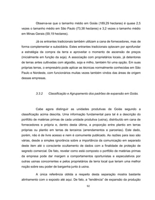 92
Observa-se que o tamanho médio em Goiás (189,29 hectares) é quase 2,5
vezes o tamanho médio em São Paulo (73,38 hectares) e 3,2 vezes o tamanho médio
em Minas Gerais (59,19 hectares).
Já os entrantes tradicionais também utilizam a cana de fornecedores, mas de
forma complementar e subsidiária. Estes entrantes tradicionais optavam por aprofundar
a estratégia da compra da terra e aproveitar o momento de ascensão de preços
(inicialmente em função da soja). A associação com proprietários locais, já detentores
de terras antes cultivadas com algodão, soja e milho, também foi uma opção. Em suas
próprias terras, o empresário pode aplicar as técnicas normalmente conhecidas em São
Paulo e Nordeste, com funcionários muitas vezes também vindos das áreas de origem
dessas empresas.
3.3.2 Classificação e Agrupamento dos padrões de expansão em Goiás.
Cabe agora distinguir as unidades produtivas de Goiás segundo a
classificação acima descrita. Uma informação fundamental para tal é a descrição do
portfólio de matérias primas de cada unidade produtiva (usina), distribuído em cana de
fornecedores e própria e, dentro desta última, a proporção entre plantio em terras
próprias ou plantio em terras de terceiros (arrendamentos e parcerias). Este dado,
porém, não é de livre acesso e nem é comumente publicado. As razões para isso são
várias, desde a simples ignorância sobre a importância da comunicação em separado
deste item até o consciente ocultamento de dados com a finalidade de proteção de
segredo comercial. De fato, revelar como está composto o portfólio de matérias primas
da empresa pode dar margem a comportamentos oportunistas e especulativos por
outras usinas concorrentes e pelos proprietários de terra local que teriam uma melhor
noção sobre seu poder de barganha junto à usina.
A única referência obtida a respeito desta separação mostra bastante
alinhamento com o exposto até aqui. De fato, a “tendência” de expansão da produção
 