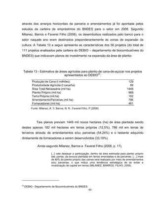 93
através dos arranjos horizontais da parceria e arrendamentos já foi apontada pelos
estudos da carteira de empréstimos do BNDES para o setor em 2008. Segundo
Milanez, Barros e Faveret Filho (2008), os desembolsos realizados pelo banco para o
setor naquele ano eram destinados preponderantemente às zonas de expansão da
cultura. A Tabela 13 a seguir apresenta as características dos 56 projetos (do total de
111 projetos analisados pela carteira do DEBIO – departamento de biocombustíveis do
BNDES) que indicavam planos de investimento na expansão da área de plantio:
Tabela 13 - Estimativa de áreas agrícolas para plantio de cana-de-açúcar nos projetos
apresentados ao DEBIO20
.
Produção de Cana (t milhões) 129
Produtividade Agrícola (t cana/ha) 89
Área Total Necessária (mil ha) 1449
Plantio Próprio (mil ha) 968
Terra Própria (mil ha) 182
Arrendamento/Parcerias (mil ha) 786
Fornecedores (mil ha) 481
Fonte: Milanez, A. Y; Barros, N. R.; Faveret Filho, P (2008).
Tais planos previam 1449 mil novos hectares (ha) de área plantada sendo
destes apenas 182 mil hectares em terras próprias (12,5%), 786 mil em terras de
terceiros através de arrendamentos e/ou parcerias (54,24%) e o restante adquirido
diretamente de fornecedores a serem desenvolvidos (33,19%).
Ainda segundo Milanez, Barros e Faveret Filho (2008, p. 17),
[...] vale destacar a participação, dentro da área estimada para plantio próprio
das usinas, da lavoura plantada em terras arrendadas e de parcerias. [....] mais
de 80% do plantio próprio das usinas será realizado por meio de arrendamentos
e/ou parcerias, o que indica uma tendência estratégica de se evitar a
imobilização de capital em terras (MILANEZ, BARROS, FILHO, 2008).
20
DEBIO - Departamento de Biocombustíveis do BNDES.
 