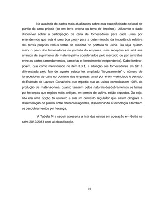 94
Na ausência de dados mais atualizados sobre esta especificidade do local de
plantio da cana própria (se em terra própria ou terra de terceiros), utilizamos o dado
disponível sobre a participação da cana de fornecedores para cada usina por
entendermos que esta é uma boa proxy para a determinação da importância relativa
das terras próprias versus terras de terceiros no portfólio da usina. Ou seja, quanto
maior o peso dos fornecedores no portfólio da empresa, mais receptiva ela está aos
arranjos de suprimento de matéria-prima coordenados pelo mercado ou por contratos
entre as partes (arrendamentos, parcerias e fornecimento independente). Cabe lembrar,
porém, que como mencionado no item 3.3.1, a situação dos fornecedores em SP é
diferenciada pelo fato de aquele estado ter ampliado “forçosamente” o número de
fornecedores de cana no portfólio das empresas tanto por terem vivenciado o período
do Estatuto da Lavoura Canavieira que impedia que as usinas controlassem 100% da
produção de matéria-prima, quanto também pelos naturais desdobramentos de terras
por heranças que regiões mais antigas, em termos de cultivo, estão expostas. Ou seja,
não era uma opção do usineiro e sim um contexto regulador que assim obrigava a
disseminação do plantio entre diferentes agentes, disseminando a tecnologia e também
os desdobramentos por herança.
A Tabela 14 a seguir apresenta a lista das usinas em operação em Goiás na
safra 2012/2013 com tal classificação.
 