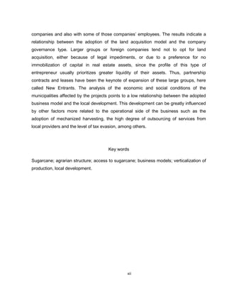 xii
companies and also with some of those companies’ employees. The results indicate a
relationship between the adoption of the land acquisition model and the company
governance type. Larger groups or foreign companies tend not to opt for land
acquisition, either because of legal impediments, or due to a preference for no
immobilization of capital in real estate assets, since the profile of this type of
entrepreneur usually prioritizes greater liquidity of their assets. Thus, partnership
contracts and leases have been the keynote of expansion of these large groups, here
called New Entrants. The analysis of the economic and social conditions of the
municipalities affected by the projects points to a low relationship between the adopted
business model and the local development. This development can be greatly influenced
by other factors more related to the operational side of the business such as the
adoption of mechanized harvesting, the high degree of outsourcing of services from
local providers and the level of tax evasion, among others.
Key words
Sugarcane; agrarian structure; access to sugarcane; business models; verticalization of
production, local development.
 