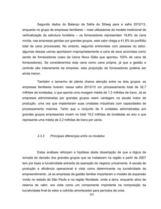 101
Segundo dados do Balanço da Safra do Sifaeg para a safra 2012/13,
enquanto no grupo de empresas familiares – mais utilizadoras do modelo tradicional de
verticalização da estrutura fundiária – os fornecedores representam 19,8% da cana
moída, nas empresas geridas por grandes grupos, este valor chega a 41,8% do portfólio
total de cana processada. No entanto, segundo entrevistas com pessoas do setor,
algumas dessas usinas apontaram inapropriadamente a cana de seus acionistas como
sendo de fornecedores (caso da Usina Nova Gália que apontou 100% de cana de
fornecedores). Se considerarmos esta cana como cana própria, já que a gestão e
controle são inteiramente da empresa, esta proporção de fornecedores poderia ser
ainda menor.
Também o tamanho de planta chama atenção entre os dois grupos: as
empresas familiares tiveram nessa safra 2012/13 um processamento total de 32,7
milhões de toneladas, o que aponta uma moagem média de 1,3 milhões de t/ano. Já as
empresas administradas por grandes grupos veem vantagem na escala maior de
produção, uma vez que implantaram suas unidades industriais com capacidades de
processamento maiores. Tanto que o conjunto de 9 unidades administradas por
grandes grupos empresariais moem no total 19,2 milhões de toneladas ao ano o que
representa uma média de 2,2 milhões de t/ano por usina.
3.3.3 Principais diferenças entre os modelos
Estas análises reforçam a hipótese desta dissertação de que a lógica da
tomada de decisão dos grandes grupos que se instalaram na região a partir de 2007
tem por base a lucratividade extraída da operação do negócio unicamente. A escala de
produção e eficiência operacional é vista como determinante na lucratividade do
empreendimento. Já as empresas de gestão familiar importaram o modelo de expansão
vivido no estado de São Paulo e na região Nordeste, onde a terra, enquanto ativo de
reserva de valor, era vista como um componente importante na composição da
lucratividade final do setor e colchão amortecedor para períodos de crise.
 