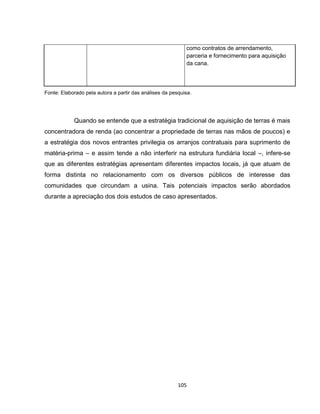 105
como contratos de arrendamento,
parceria e fornecimento para aquisição
da cana.
Fonte: Elaborado pela autora a partir das análises da pesquisa.
Quando se entende que a estratégia tradicional de aquisição de terras é mais
concentradora de renda (ao concentrar a propriedade de terras nas mãos de poucos) e
a estratégia dos novos entrantes privilegia os arranjos contratuais para suprimento de
matéria-prima – e assim tende a não interferir na estrutura fundiária local –, infere-se
que as diferentes estratégias apresentam diferentes impactos locais, já que atuam de
forma distinta no relacionamento com os diversos públicos de interesse das
comunidades que circundam a usina. Tais potenciais impactos serão abordados
durante a apreciação dos dois estudos de caso apresentados.
 
