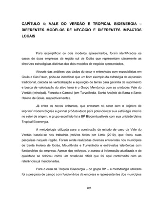 107
CAPÍTULO 4: VALE DO VERDÃO E TROPICAL BIOENERGIA –
DIFERENTES MODELOS DE NEGÓCIO E DIFERENTES IMPACTOS
LOCAIS
Para exemplificar os dois modelos apresentados, foram identificados os
casos de duas empresas da região sul de Goiás que representam claramente as
diretrizes estratégicas distintas dos dois modelos de negócio apresentados.
Através das análises dos dados do setor e entrevistas com especialistas em
Goiás e São Paulo, pode-se identificar que um bom exemplo da estratégia de expansão
tradicional, calcada na verticalização e aquisição de terras para garantia de suprimento
e busca de valorização do ativo terra é o Grupo Mendonça com as unidades Vale do
Verdão (principal), Floresta e Cambuí (em Turvelândia, Santo Antônio da Barra e Santa
Helena de Goiás, respectivamente).
Já entre os novos entrantes, que entraram no setor com o objetivo de
imprimir modernizações e ganhar produtividade para potencializar sua estratégia interna
no setor de origem, o grupo escolhido foi a BP Biocombustíveis com sua unidade Usina
Tropical Bioenergia.
A metodologia utilizada para a construção do estudo de caso da Vale do
Verdão baseia-se nos trabalhos prévios feitos por Lima (2010), que focou suas
pesquisas naquela região. Foram ainda realizadas diversas entrevistas nos municípios
de Santa Helena de Goiás, Maurilândia e Turvelândia e entrevistas telefônicas com
funcionários da empresa. Apesar dos esforços, o acesso à informação atualizada e de
qualidade se colocou como um obstáculo difícil que foi aqui contornado com as
referências já mencionadas.
Para o caso da Tropical Bioenergia – do grupo BP – a metodologia utilizada
foi a pesquisa de campo com funcionários da empresa e representantes dos municípios
 