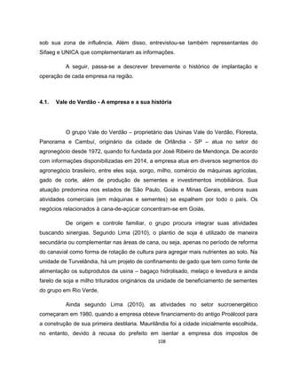 108
sob sua zona de influência. Além disso, entrevistou-se também representantes do
Sifaeg e UNICA que complementaram as informações.
A seguir, passa-se a descrever brevemente o histórico de implantação e
operação de cada empresa na região.
4.1. Vale do Verdão - A empresa e a sua história
O grupo Vale do Verdão – proprietário das Usinas Vale do Verdão, Floresta,
Panorama e Cambuí, originário da cidade de Orlândia - SP – atua no setor do
agronegócio desde 1972, quando foi fundada por José Ribeiro de Mendonça. De acordo
com informações disponibilizadas em 2014, a empresa atua em diversos segmentos do
agronegócio brasileiro, entre eles soja, sorgo, milho, comércio de máquinas agrícolas,
gado de corte, além de produção de sementes e investimentos imobiliários. Sua
atuação predomina nos estados de São Paulo, Goiás e Minas Gerais, embora suas
atividades comerciais (em máquinas e sementes) se espalhem por todo o país. Os
negócios relacionados à cana-de-açúcar concentram-se em Goiás.
De origem e controle familiar, o grupo procura integrar suas atividades
buscando sinergias. Segundo Lima (2010), o plantio de soja é utilizado de maneira
secundária ou complementar nas áreas de cana, ou seja, apenas no período de reforma
do canavial como forma de rotação de cultura para agregar mais nutrientes ao solo. Na
unidade de Turvelândia, há um projeto de confinamento de gado que tem como fonte de
alimentação os subprodutos da usina – bagaço hidrolisado, melaço e levedura e ainda
farelo de soja e milho triturados originários da unidade de beneficiamento de sementes
do grupo em Rio Verde.
Ainda segundo Lima (2010), as atividades no setor sucroenergético
começaram em 1980, quando a empresa obteve financiamento do antigo Proálcool para
a construção de sua primeira destilaria. Maurilândia foi a cidade inicialmente escolhida,
no entanto, devido à recusa do prefeito em isentar a empresa dos impostos de
 