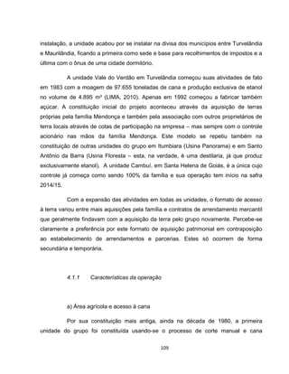 109
instalação, a unidade acabou por se instalar na divisa dos municípios entre Turvelândia
e Maurilândia, ficando a primeira como sede e base para recolhimentos de impostos e a
última com o ônus de uma cidade dormitório.
A unidade Vale do Verdão em Turvelândia começou suas atividades de fato
em 1983 com a moagem de 97.655 toneladas de cana e produção exclusiva de etanol
no volume de 4.895 m³ (LIMA, 2010). Apenas em 1992 começou a fabricar também
açúcar. A constituição inicial do projeto aconteceu através da aquisição de terras
próprias pela família Mendonça e também pela associação com outros proprietários de
terra locais através de cotas de participação na empresa – mas sempre com o controle
acionário nas mãos da família Mendonça. Este modelo se repetiu também na
constituição de outras unidades do grupo em Itumbiara (Usina Panorama) e em Santo
Antônio da Barra (Usina Floresta – esta, na verdade, é uma destilaria, já que produz
exclusivamente etanol). A unidade Cambuí, em Santa Helena de Goiás, é a única cujo
controle já começa como sendo 100% da família e sua operação tem início na safra
2014/15.
Com a expansão das atividades em todas as unidades, o formato de acesso
à terra variou entre mais aquisições pela família e contratos de arrendamento mercantil
que geralmente findavam com a aquisição da terra pelo grupo novamente. Percebe-se
claramente a preferência por este formato de aquisição patrimonial em contraposição
ao estabelecimento de arrendamentos e parcerias. Estes só ocorrem de forma
secundária e temporária.
4.1.1 Características da operação
a) Área agrícola e acesso à cana
Por sua constituição mais antiga, ainda na década de 1980, a primeira
unidade do grupo foi constituída usando-se o processo de corte manual e cana
 