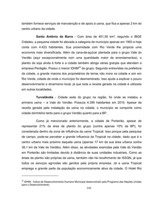 116
também fornece serviços de manutenção e de apoio à usina, que fica a apenas 2 km do
centro urbano da cidade.
Santo Antônio da Barra - Com área de 451,59 km², segundo o IBGE
Cidades, a pequena cidade foi elevada a categoria de município apenas em 1993 e hoje
conta com 4.423 habitantes. Sua proximidade com Rio Verde lhe propicia uma
economia mais diversificada. Além da cana-de-açúcar plantada para o grupo Vale do
Verdão (aqui excepcionalmente com uma quantidade maior de arrendamentos), o
plantio da soja ainda é forte e a cidade também abriga várias granjas que atendem a
empresa Perdigão. Possui o menor IDHM22
do grupo. Segundo entrevistas na prefeitura
da cidade, a grande maioria dos proprietários de terras não mora na cidade e sim em
Rio Verde, cidade de onde o município foi desmembrado. Isso ajuda a explicar o pouco
desenvolvimento e dinamismo local, já que toda a receita gerada na cidade é utilizada
em outras localidades.
Turvelândia - Cidade sede do grupo na região, foi onde se instalou a
primeira usina – a Vale do Verdão. Possuía 4.399 habitantes em 2010. Apesar da
receita gerada pela instalação da usina na cidade, o município se comporta como
cidade dormitório tanto para o grupo Verdão quanto para a BP.
Como já mencionado anteriormente, a cidade de Porteirão, apesar de
representar 21% da área de plantio do grupo (contra apenas 10% da BP), foi
considerada dentro da zona de influência da usina Tropical. Isso porque pela pesquisa
de campo, pode-se perceber a grande influencia da Tropical na cidade, dado que é o
centro urbano mais próximo daquela usina (apenas 17 km da sua área urbana contra
38,1 km da Vale do Verdão). Além disso, as atividades exercidas pela Vale do Verdão
em Porteirão são limitadas devido à distância de suas unidades industriais. Como as
áreas de plantio são próprias da usina, também não há recolhimento de ISSQN, já que
todos os serviços agrícolas são geridos pela própria empresa. Já a usina Tropical
emprega a grande parte da população economicamente ativa da cidade. O Hotel Rio
22
IDHM - Índice de Desenvolvimento Humano Municipal desenvolvido pelo Programa das Nações Unidas
para o Desenvolvimento.
 