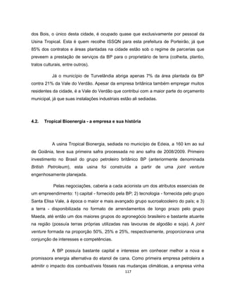 117
dos Bois, o único desta cidade, é ocupado quase que exclusivamente por pessoal da
Usina Tropical. Esta é quem recolhe ISSQN para esta prefeitura de Porteirão, já que
85% dos contratos e áreas plantadas na cidade estão sob o regime de parcerias que
preveem a prestação de serviços da BP para o proprietário de terra (colheita, plantio,
tratos culturais, entre outros).
Já o município de Turvelândia abriga apenas 7% da área plantada da BP
contra 21% da Vale do Verdão. Apesar da empresa britânica também empregar muitos
residentes da cidade, é a Vale do Verdão que contribui com a maior parte do orçamento
municipal, já que suas instalações industriais estão ali sediadas.
4.2. Tropical Bioenergia - a empresa e sua história
A usina Tropical Bionergia, sediada no município de Edeia, a 160 km ao sul
de Goiânia, teve sua primeira safra processada no ano safra de 2008/2009. Primeiro
investimento no Brasil do grupo petroleiro britânico BP (anteriormente denominada
British Petroleum), esta usina foi construída a partir de uma joint venture
engenhosamente planejada.
Pelas negociações, caberia a cada acionista um dos atributos essenciais de
um empreendimento: 1) capital - fornecido pela BP; 2) tecnologia - fornecida pelo grupo
Santa Elisa Vale, à época o maior e mais avançado grupo sucroalcooleiro do país; e 3)
a terra - disponibilizada no formato de arrendamentos de longo prazo pelo grupo
Maeda, até então um dos maiores grupos do agronegócio brasileiro e bastante atuante
na região (possuía terras próprias utilizadas nas lavouras de algodão e soja). A joint
venture formada na proporção 50%, 25% e 25%, respectivamente, proporcionava uma
conjunção de interesses e competências.
A BP possuía bastante capital e interesse em conhecer melhor a nova e
promissora energia alternativa do etanol de cana. Como primeira empresa petroleira a
admitir o impacto dos combustíveis fósseis nas mudanças climáticas, a empresa vinha
 